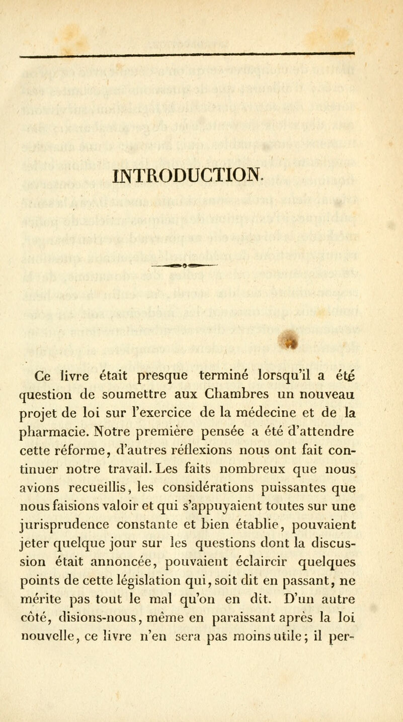 INTRODUCTION. Ce livre était presque terminé lorsqu'il a été question de soumettre aux Chambres un nouveau projet de loi sur l'exercice de la médecine et de la pharmacie. Notre première pensée a été d'attendre cette réforme, d'autres réflexions nous ont fait con- tinuer notre travail. Les faits nombreux que nous avions recueillis ^ les considérations puissantes que nous faisions valoir et qui s'appuyaient toutes sur une jurisprudence constante et bien établie, pouvaient jeter quelque jour sur les questions dont la discus- sion était annoncée, pouvaient éclaircir quelques points de cette législation qui, soit dit en passant, ne mérite pas tout le mal qu'on en dit. D'un autre côté, disions-nous, même en paraissant après la loi nouvelle, ce livre n'en sera pas moins utile; il per-