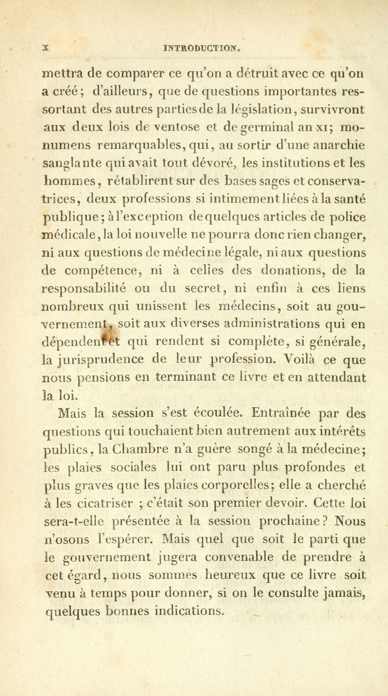 mettra de comparer ce qu'on a détruit avec ce qu'on a créé; d'ailleurs, que de questions importantes res- sortant des autres parties de la législation, survivront aux deux lois de ventôse et de germinal an xi; mo- numens remarquables, qui, au sortir d'une anarchie sanglante qui avait tout, dévoré, les institutions et les hommes, rétablirent sur des bases sages et conserva- trices, deux professions si intimement liées à la santé publique; à l'exception de quelques articles de police médicale, la loi nouvelle ne pourra donc rien changer, ni aux questions de médecine légale, ni aux questions de compétence, ni à celles des donations, de la responsabilité ou du secret, ni enfin à ces liens nombreux qui unissent les médecins, soit au gou- vernement, soit aux diverses administrations qui en dépendent qui rendent si complète, si générale, la jurisprudence de leur profession. Voilà ce que nous pensions en terminant ce livre et en attendant la loi. Mais la session s'est écoulée. Entraînée par des questions qui touchaient bien autrement aux intérêts publics, la Chambre n'a guère songé à la médecine; les plaies sociales lui ont paru plus profondes et plus graves que les plaies corporelles; elle a cherché à les cicatriser ; c'était son premier devoir. Cette loi sera-t-elle présentée à la session prochaine? Nous n'osons l'espérer. Mais quel que soit le parti que le gouvernement jugera convenable de prendre à cet égard, nous sommes heureux que ce livre soit venu à temps pour donner, si on le consulte jamais, quelques bonnes indications.