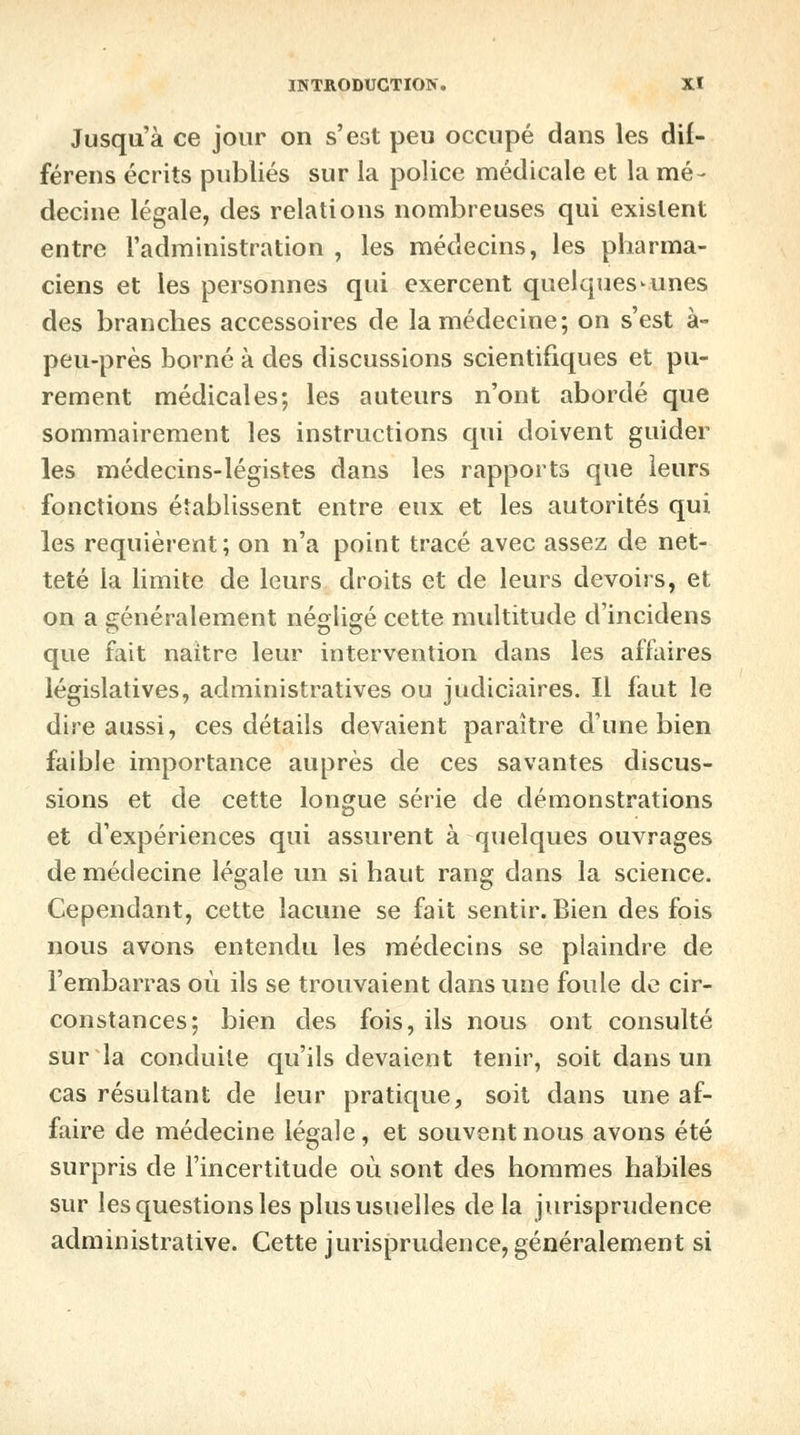 Jusqu'à ce jour on s'est peu occupé dans les dil- férens écrits publiés sur la police médicale et la mé- decine légale, des relations nombreuses qui existent entre l'administration , les médecins, les pharma- ciens et les personnes qui exercent quelques-unes des branches accessoires de la médecine; on s'est à- peu-près borné à des discussions scientifiques et pu- rement médicales; les auteurs n'ont abordé que sommairement les instructions qui doivent guider les médecins-légistes dans les rapports que leurs fonctions établissent entre eux et les autorités qui les requièrent; on n'a point tracé avec assez de net- teté la limite de leurs droits et de leurs devoirs, et on a généralement négligé cette multitude dincidens ~ Do que fait naître leur intervention dans les affaires législatives, administratives ou judiciaires. Il faut le dire aussi, ces détails devaient paraître d'une bien faible importance auprès de ces savantes discus- sions et de cette longue série de démonstrations et d'expériences qui assurent à quelques ouvrages de médecine légale un si haut rang dans la science. Cependant, cette lacune se fait sentir. Bien des fois nous avons entendu les médecins se plaindre de l'embarras où ils se trouvaient dans une foule de cir- constances; bien des fois, ils nous ont consulté sur la conduite qu'ils devaient tenir, soit dans un cas résultant de leur pratique, soit dans une af- faire de médecine légale, et souvent nous avons été surpris de l'incertitude où sont des hommes habiles sur les questions les plus usuelles delà jurisprudence administrative. Cette jurisprudence, généralement si