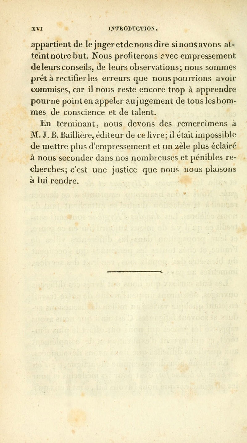 appartient de le juger et de nous dire si nous avons at- teint notre but. Nous profiterons rvec empressement de leurs conseils, de leurs observations; nous sommes prêt à rectifier les erreurs que nous pourrions avoir commises, car il nous reste encore trop à apprendre pourne point en appeler aujugement de tous leshom- mes de conscience et de talent. En terminant, nous devons des remercîmens à M. J. B. Baillière, éditeur de ce livre; il était impossible de mettre plus d'empressement et un zèle plus éclairé à nous seconder dans nos nombreuses et pénibles re- cherches; c'est une justice que nous nous plaisons à lui rendre.