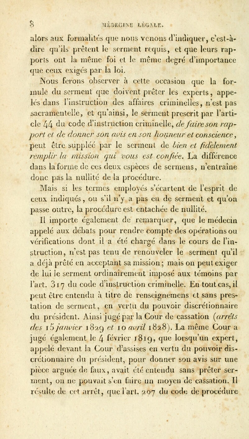 alors aux formalités que nous venons d'indiquer, c'est-à- dirc qu'ils prêtent le serment requis, et que leurs rap- ports ont la même foi et le même degré d'importance que ceux exigés par la loi. Nous ferons observer à cette occasion que la for- mule du serment que doivent prêter les experts, appe- lés dans l'instruction des affaires criminelles, n'est pas sacramentelle, et qu'ainsi, le serment prescrit par l'arti- cle 44 du code d'instruction criminelle, de faire son rap- port et de donner son avis en son honneur et conscience, peut être suppléé par le serment de bien et fidèlement remplir la mission qui vous est confiée. La différence dans la forme de ces deux espèces de sermens, n'entraîne donc pas la nullité de la procédure. Mais si les termes employés s'écartent de l'esprit de ceux indiqués, ou s'il n'y a pas eu de serment et qu'on passe outre, la procédure est entachée de nullité. Il importe également de remarquer, que le médecin appelé aux débats pour rendre compte des opérations ou vérifications dont ii a été chargé dans le cours de l'in- struction, n'est pas tenu de renouveler le serment qu'il a déjà prêté en acceptant sa mission; mais on peut exiger de lui le serment ordinairement imposé aux témoins par l'art. 3 r 7 du code d'instruction criminelle. En tout cas, il peut être entendu à titre de renseignemens et sans pres- tation de serment, en vertu du pouvoir discrétionnaire du président. Ainsi jugé par la Cour de cassation (arrêts des i5 janvier 1829 et 10 avril 1828). La même Cour a jugé également le 4 février 1819, que lorsqu'un expert, appelé devant la Cour d'assises en vertu du pouvoir dis- crétionnaire du président, pour donner son avis sur une pièce arguée de faux, avait été entendu sans prêter ser- ment, on ne pouvait s'en faire un moyen de cassation. Il résulte de cet arrêt, que l'art, 297 du code de procédure