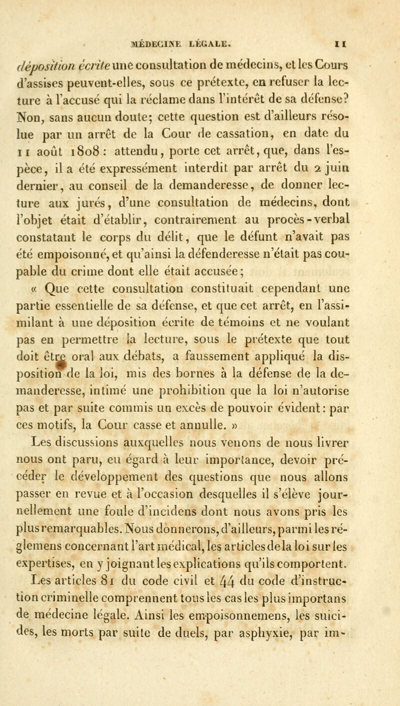 déposition ccrilemxe consultation de médecins, et les Cours d'assises peuvent-elles, sous ce prétexte, en refuser la lec- ture à l'accusé qui la réclame dans l'intérêt de sa défense? Non, sans aucun doute; cette question est d'ailleurs réso- lue par un arrêt de la Cour de cassation, en date du il août 1808: attendu, porte cet arrêt, que, dans l'es- pèce, il a été expressément interdit par arrêt du 2 juin dernier, au conseil de la demanderesse, de donner lec- ture aux jurés, d'une consultation de médecins, dont l'objet était d'établir, contrairement au procès-verbal constatant le corps du délit, que le défunt n'avait pas été empoisonné, et qu'ainsi la défenderesse n'était pas cou- pable du crime dont elle était accusée; « Que cette consultation constituait cependant une partie essentielle de sa défense, et que cet arrêt, en l'assi- milant à une déposition écrite de témoins et ne voulant pas en permettre ia lecture, sous le prétexte que tout doit être oral aux débats, a faussement appliqué la dis- position de la loi, mis des bornes à la défense de la de- manderesse, intimé une prohibition que la loi n'autorise pas et par suite commis un excès de pouvoir évident : par ces motifs, la Cour casse et anuulle. » Les discussions auxquelles nous venons de nous livrer nous ont paru, eu égard à leur importance, devoir pré- céder le développement des questions que nous allons passer en revue et à l'occasion desquelles il s'élève jour- nellement une foule d'incident dont nous avons pris les plus remarquables. Nous donnerons, d'ailleurs, parmi les ré- glemens concernant l'art médical, les articles de la loi sur les expertises, en y joignant les explications qu'ils comportent. Les articles 81 du code civil et 44 cm code d'instruc- tion criminelle comprennent tous les cas les plus importans de médecine légale. Ainsi les empoisonnemens, les suici- des, les morts par suite de duels, par asphyxie, par im-