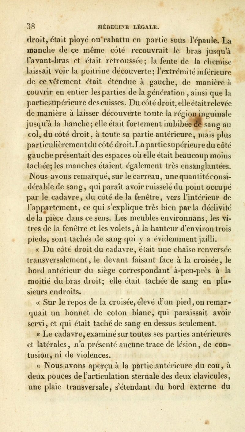 droit, était ployé ou'rabattu en partie sous l'épaule. La manche de ce même côté recouvrait le bras jusqu'à l'avant-bras et était retroussée; la fente de la chemise laissait voir la poitrine découverte; l'extrémité inférieure de ce vêtement était étendue à gauche, de manière à couvrir en entier les parties de la génération, ainsi que la partiesupérieure descuisses. Du côté droit, elleétaitrelevée de manière à laisser découverte toute la régionjnguinale jusqu'à la hanche; elle était fortement imbibée effi sang au col, du côté droit, à toute sa partie antérieure, mais plus particulièrement du côté droit. La partie supérieure du côté gauche présentait des espaces où elle était beaucoup moins tachée; les manches étaient également très ensanglantées. Nous avons remarqué, sur le carreau, une quantité consi- dérable de sang, qui paraît avoir ruisselé du point occupé par le cadavre, du côté de la fenêtre, vers l'intérieur de l'appartement, ce qui s'explique très bien parla déclivité de la pièce dans ce sens. Les meubles environnans, les vi- tres de la fenêtre et les volets, à la hauteur d'environ trois pieds, sont tachés de sang qui y a évidemment jailli. « Du côté droit du cadavre, était une chaise renversée transversalement, le devant faisant face à la croisée, le bord antérieur du siège correspondant à-peu-près à la moitié du bras droit; elle était tachée de sang en plu- sieurs endroits. « Sur le repos de la croisée, élevé d'un pied, on remar- quait un bonnet de coton blanc, qui paraissait avoir servi, et qui était taché de sang en dessus seulement. « Le cadavre, examiné sur toutes ses parties antérieures et latérales, n'a présenté aucune trace de lésion, de con- tusion, ni de violences. « Nous avons aperçu à la partie antérieure du cou, à deux pouces de l'articulation sternale des deux clavicules, une plaie transversale, s'étendant du bord externe du