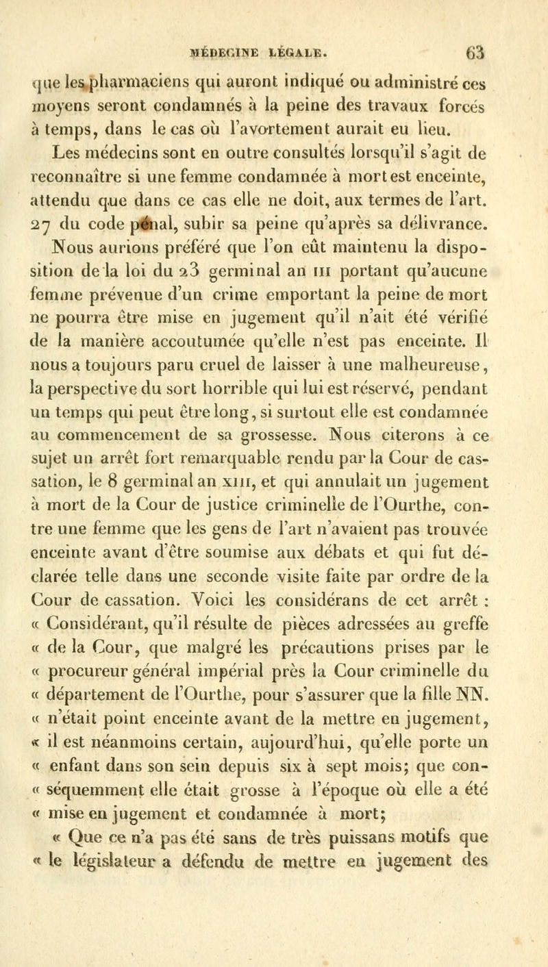 que lespharmaciens qui auront indiqué ou administré ces moyens seront condamnés à la peine des travaux forcés à temps, dans le cas où l'avortement aurait eu lieu. Les médecins sont en outre consultés lorsqu'il s'agit de reconnaître si une femme condamnée à mort est enceinte, attendu que dans ce cas elle ne doit, aux termes de l'art. 27 du code piihal, subir sa peine qu'après sa délivrance. Nous aurions préféré que l'on eût maintenu la dispo- sition de la loi du 23 germinal an m portant qu'aucune femme prévenue d'un crime emportant la peine de mort ne pourra être mise en jugement qu'il n'ait été vérifié de la manière accoutumée qu'elle n'est pas enceinte. Il nous a toujours paru cruel de laisser à une malheureuse, la perspective du sort horrible qui lui est réservé, pendant un temps qui peut être long, si surtout elle est condamnée au commencement de sa grossesse. Nous citerons à ce sujet un arrêt fort remarquable rendu parla Cour de cas- sation, le 8 germinal an xm, et qui annulait un jugement à mort de la Cour de justice criminelle de l'Ourthe, con- tre une femme que les gens de l'art n'avaient pas trouvée enceinte avant d'être soumise aux débats et qui fut dé- clarée telle dans une seconde visite faite par ordre de la Cour de cassation. Voici les considérans de cet arrêt : « Considérant, qu'il résulte de pièces adressées au greffe « de la Cour, que malgré les précautions prises par le « procureur général impérial près la Cour criminelle du « département de l'Ourthe, pour s'assurer que la fille NN. « n'était point enceinte avant de la mettre en jugement, * il est néanmoins certain, aujourd'hui, qu'elle porte un « enfant dans son sein depuis six à sept mois; que con- « séquemment elle était grosse à l'époque où elle a été « mise en jugement et condamnée à mort; « Que ce n'a pas été sans de très puissans motifs que « le législateur a défendu de mettre eu jugement des