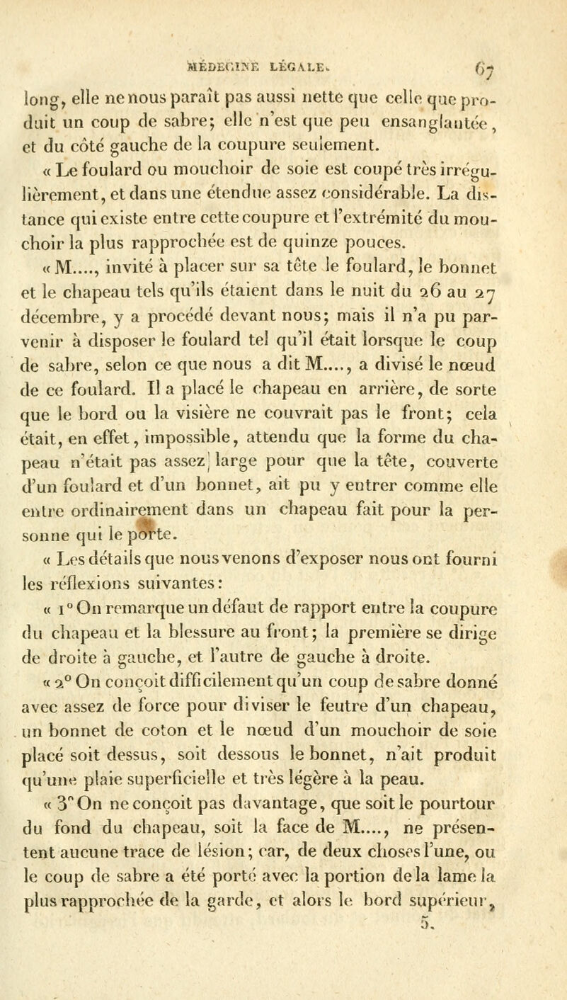 long, elle ne nous paraît pas aussi nette que celle que pro- duit un coup de sabre; elle n'est que peu ensanglantée, et du côté gauche de la coupure seulement. « Le foulard ou mouchoir de soie est coupé très irrégu- lièrement, et dans une étendue assez considérable. La dis- tance qui existe entre cette coupure et l'extrémité du mou- choir la plus rapprochée est de quinze pouces. «M...., invité à placer sur sa tête le foulard, le bonnet et le chapeau tels qu'ils étaient dans le nuit du 16 au 27 décembre, y a procédé devant nous; mais il n'a pu par- venir à disposer le foulard tel qu'il était lorsque le coup de sabre, selon ce que nous a dit M...., a divisé le nœud de ce foulard. Il a placé le chapeau en arrière, de sorte que le bord ou la visière ne couvrait pas le front; cela était, en effet, impossible, attendu que la forme du cha- peau n'était pas assez] large pour que la tête, couverte d'un foulard et d'un bonnet, ait pu y entrer comme elle entre ordinairement dans un chapeau fait pour la per- sonne qui le pOTte. « Les détails que nous venons d'exposer nous ont fourni les réflexions suivantes: « i°On remarque un défaut de rapport entre la coupure du chapeau et la blessure au front; la première se dirige de droite à gauche, et l'autre de gauche à droite. « i° On conçoit difficilement qu'un coup de sabre donné avec assez de force pour diviser le feutre d'un chapeau, un bonnet de coton et le nœud d'un mouchoir de soie placé soit dessus, soit dessous le bonnet, n'ait produit qu'une plaie superficielle et très légère à la peau. « 3° On ne conçoit pas davantage, que soit le pourtour du fond du chapeau, soit la face de M...., ne présen- tent aucune trace de lésion; car, de deux choses l'une, ou le coup de sabre a été porté avec la portion delà lame la plus rapprochée de la garde, et alors le bord supérieur, 5.