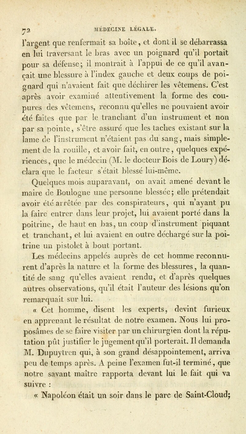 l'argent que renfermait sa boîte, et dont il se débarrassa en lui traversant le bras avec un poignard qu'il portait pour sa défense; il montrait à l'appui de ce qu'il avan- çait une blessure à l'index gauche et deux coups de poi- gnard qui n'avaient fait que déchirer les vêtemens. C'est après avoir examiné attentivement la forme des cou- pures des vêtemens, reconnu qu'elles ne pouvaient avoir été faites que par le tranchant d'un instrument et non par sa pointe, s'être assuré que les taches existant sur la lame de l'instrument n'étaient pas du sang, mais simple- ment de la rouille, et avoir fait, en outre, quelques expé- riences, que le médecin (M. le docteur Bois de Loury) dé- clara que le facteur s'était blessé lui-même. Quelques mois auparavant, on avait amené devant le maire de Boulogne une personne blessée; elle prétendait avoir été arrêtée par des conspirateurs, qui n'ayant pu la faire entrer dans leur projet, lui avaient porté dans la poitrine, de haut en bas, un coup d'instrument piquant et tranchant, et lui avaient en outre déchargé sur la poi- trine un pistolet à bout portant. Les médecins appelés auprès de cet homme reconnu- rent d'après la nature et la forme des blessures, la quan- tité de sang qu'elles avaient rendu, et d'après quelques autres observations, qu'il était l'auteur des lésions qu'on remarquait sur lui. « Cet homme, disent les experts, devint furieux en apprenant le résultat de notre examen. Nous lui pro- posâmes de se faire visiter par un chirurgien dont la répu- tation pût justifier le jugement qu'il porterait. Il demanda M. Dupuytrcn qui, à son grand désappointement, arriva peu de temps après. A peine l'examen fut-il terminé, que notre savant maître rapporta devant lui le fait qui va suivre : « Napoléon était un soir dans le parc de Saint-Cloud;