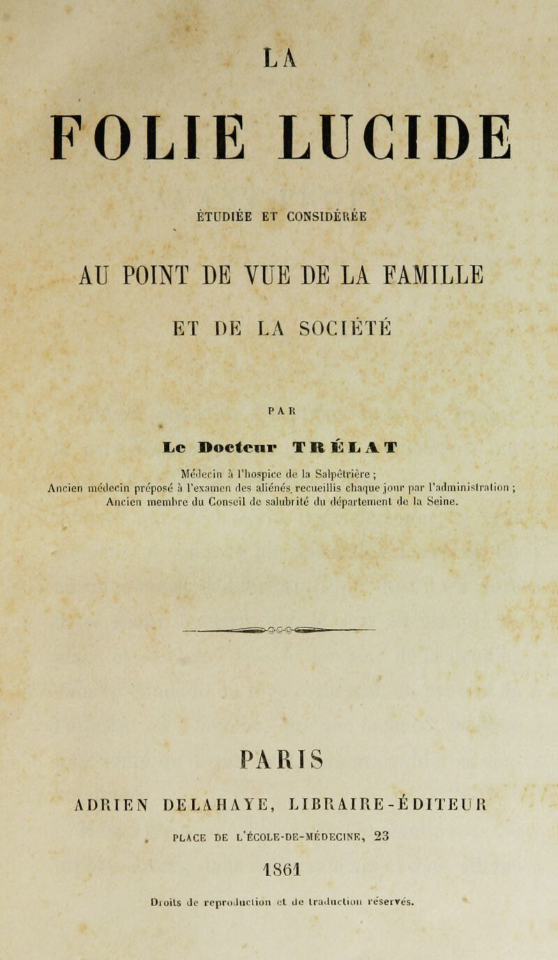 FOLIE LUCIDE ETUDIEE ET CONSIDEREE AU POINT DE VUE DE LA FAMILLE ET Ï)E LA SOCIÉTÉ I.C noctciir T R 1^ r A T Méilerin à l'hospieo de la Salpèlrière ; Anrien môtlcrin prcposû à l'examon des aliénés recueillis chaque joui' par radminislrallon ; Ancien memlirc du Conseil de salubrité tlu dépnrteuient de la Seine. PARIS ADRIEN DELAIIAYE, LIBRAIRE-ÉDITEUR PLACE DE l'école-de-médecine, 23 1861 Dioils Je reprnJiirliun i;l Ui; Irailiictioti reserTés.