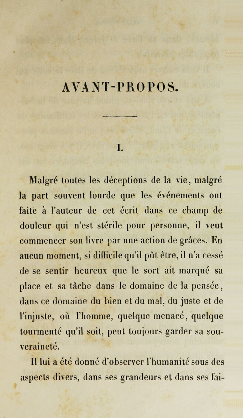 AVANT-PROPOS. I. Malgré loutes les déceptions de la vie, malgré la part souvent lourde que les événements ont faite à l'auteur de cet écrit dans ce champ de douleur qui n'est stérile pour personne, il veut commencer son livre par une action de grâces. En aucun moment, si diflicile qu'il pût être, il n'a cessé de se sentir heureux que le sort ait marqué sa place et sa tâche dans le domaine de la pensée, dans ce domaine du bien et du mal, du juste et de l'injuste, où l'homme, quelque menacé, quelque tourmenté qu'il soit, peut toujours garder sa sou- veraineté. Il lui a été donné d'observer l'humanité sous des aspects divers, dans ses grandeurs et dans ses fai-