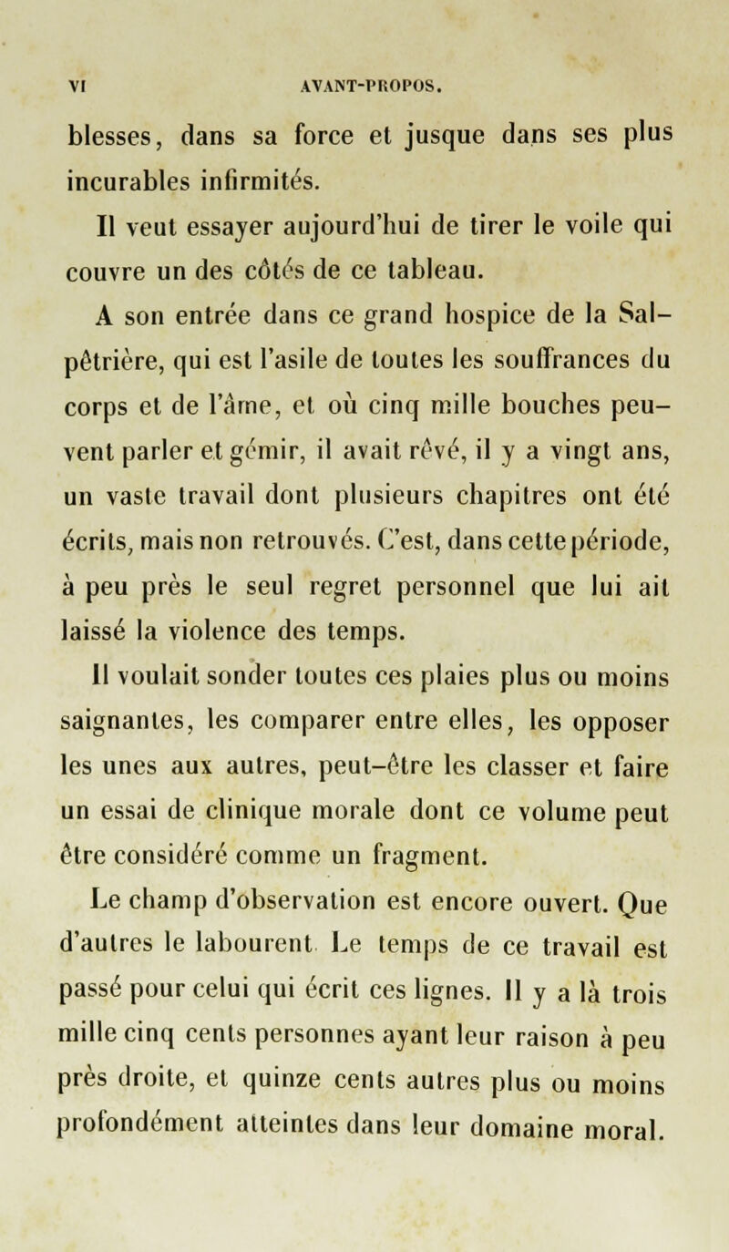blesses, dans sa force et jusque dans ses plus incurables infirmités. Il veut essayer aujourd'hui de tirer le voile qui couvre un des côtés de ce tableau. A son entrée dans ce grand hospice de la Sal- pêtrière, qui est l'asile de toutes les souffrances du corps et de l'âme, et où cinq mille bouches peu- vent parler et gémir, il avait rêvé, il y a vingt ans, un vaste travail dont plusieurs chapitres ont été écrits, mais non retrouvés. C'est, dans cette période, à peu près le seul regret personnel que lui ail laissé la violence des temps. Il voulait sonder toutes ces plaies plus ou moins saignantes, les comparer entre elles, les opposer les unes aux autres, peut-être les classer et faire un essai de clinique morale dont ce volume peut être considéré comme un fragment. Le champ d'observation est encore ouvert. Que d'autres le labourent Le temps de ce travail est passé pour celui qui écrit ces lignes. Il y a là trois raille cinq cents personnes ayant leur raison à peu près droite, et quinze cents autres plus ou moins profondément atteintes dans leur domaine moral.