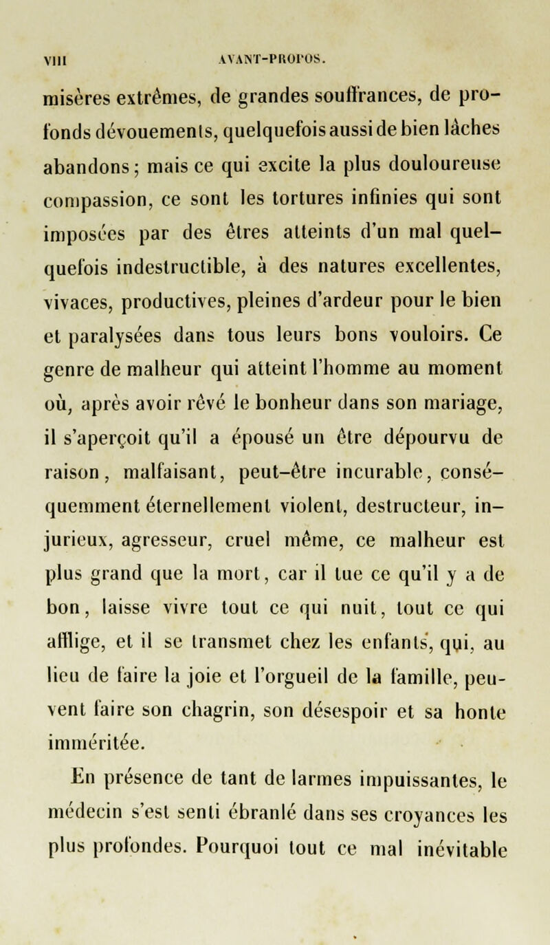 misères extrêmes, de grandes souft'rances, de pro- fonds dévouements, quelquefois aussi de bien lâches abandons ; mais ce qui excite la plus douloureuse compassion, ce sont les tortures infinies qui sont imposées par des êtres atteints d'un mal quel- quefois indestructible, à des natures excellentes, vivaces, productives, pleines d'ardeur pour le bien et paralysées dans tous leurs bons vouloirs. Ce genre de malheur qui atteint l'homme au moment oii, après avoir rêvé le bonheur dans son mariage, il s'aperçoit qu'il a épousé un être dépourvu de raison, malfaisant, peut-être incurable, consé- quemment éternellement violent, destructeur, in- jurieux, agresseur, cruel même, ce malheur est plus grand que la mort, car il tue ce qu'il y a de bon, laisse vivre tout ce qui nuit, tout ce qui afflige, et il se transmet chez les enfants, qui, au lieu de faire la joie et l'orgueil de la famille, peu- vent faire son chagrin, son désespoir et sa honte imméritée. En présence de tant de larmes impuissantes, le médecin s'est senti ébranlé dans ses croyances les plus profondes. Pourquoi tout ce mal inévitable