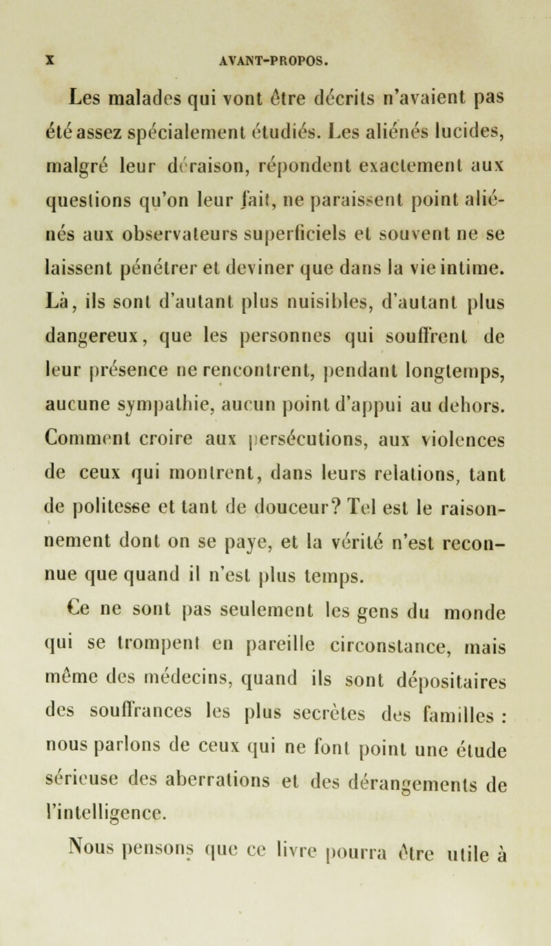 Les malades qui vont être décrits n'avaient pas été assez spécialement étudiés. Les aliénés lucides, malgré leur ds'raison, répondent exactement aux queslions qu'on leur fait, ne paraissent point alié- nés aux observateurs superficiels et souvent ne se laissent pénétrer et deviner que dans la vie intime. Là, ils sont d'autant plus nuisibles, d'autant plus dangereux, que les personnes qui souffrent de leur présence ne rencontrent, pendant longtemps, aucune sympathie, aucun point d'appui au dehors. Comment croire aux persécutions, aux violences de ceux qui montrent, dans leurs relations, tant de politesse et tant de douceur? Tel est le raison- nement dont on se paye, et la vérité n'est recon- nue que quand il n'est plus temps. Ce ne sont pas seulement les gens du monde qui se trompent en pareille circonstance, mais même des médecins, quand ils sont dépositaires des souffrances les plus secrètes des familles : nous parlons de ceux qui ne font point une étude sérieuse des aberrations et des dérangements de l'intelligence. Nous pensons que ce livre pourra être utile à