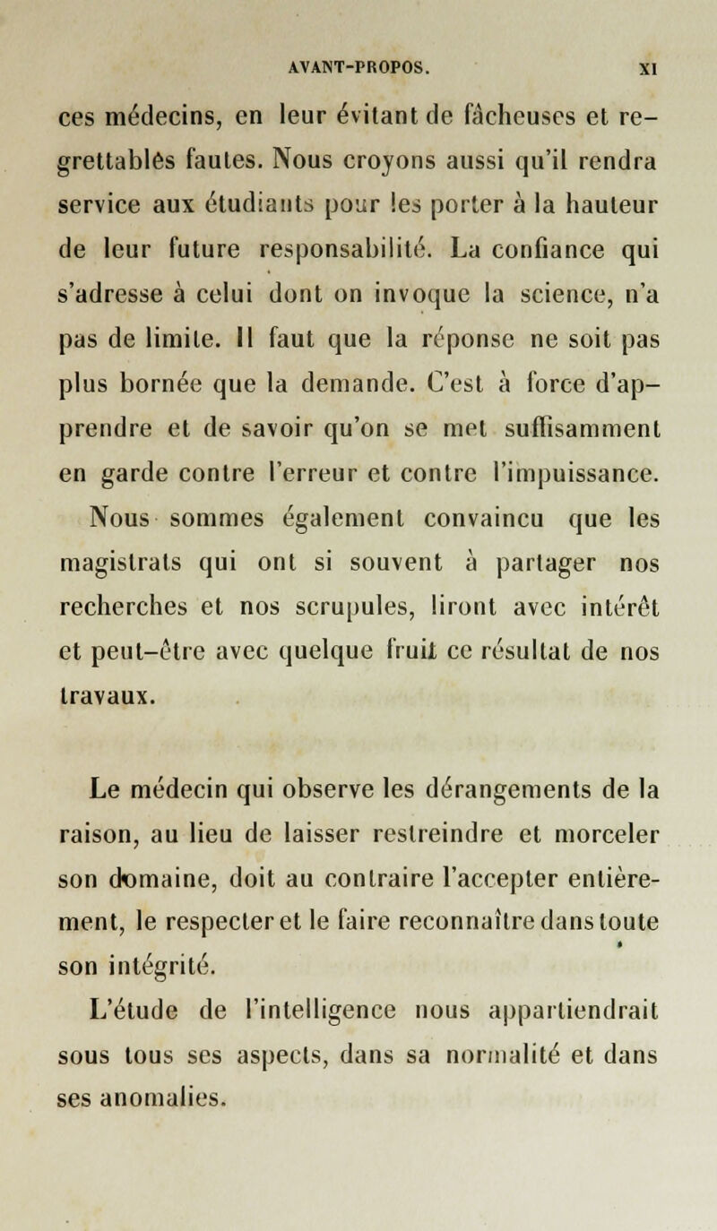 ces médecins, en leur évitant de fâcheuses et re- grettables fautes. Nous croyons aussi qu'il rendra service aux étudiants pour les porter à la hauteur de leur future responsabilité. La confiance qui s'adresse à celui dont on invoque la science, n'a pas de limite, il faut que la réponse ne soit pas plus bornée que la demande. C'est à force d'ap- prendre et de savoir qu'on se met suffisamment en garde contre l'erreur et contre l'impuissance. Nous sommes également convaincu que les magistrats qui ont si souvent à partager nos recherches et nos scrupules, liront avec intérêt et peut-être avec quelque fruii ce résultat de nos travaux. Le médecin qui observe les dérangements de la raison, au lieu de laisser restreindre et morceler son domaine, doit au contraire l'accepter entière- ment, le respecter et le faire reconnaître dans toute son intégrité. L'étude de l'intelligence nous appartiendrait sous tous ses aspects, dans sa normalité et dans ses anomalies.