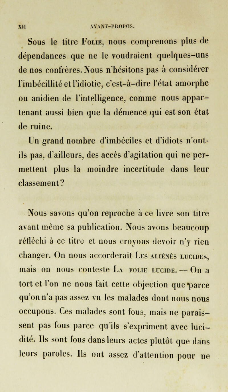 Sous le tilre Folie, nous comprenons plus de dépendances que ne le voudraient quelques-uns de nos confrères. Nous n'hésitons pas à considérer l'imbécillité et l'idiotie, c'esl-à-dire l'état amorphe ou anidien de l'intelligence, comme nous appar- tenant aussi bien que la démence qui est son état de ruine. Un grand nombre d'imbéciles et d'idiots n'ont- ils pas, d'ailleurs, des accès d'agitation qui ne per- mettent plus la moindre incertitude dans leur classement? Nous savons qu'on reproche à ce livre son titre avant mi^me sa publication. Nous avons beaucoup réfléchi à ce titre et nous croyons devoir n'y rien changer. On nous accorderait Les aliénés lucides, mais on nous conteste La folie lucide. — On a tort et l'on ne nous fait cette objection que «parce qu'on n'a pas assez vu les malades dont nous nous occupons. Ces malades sont fous, mais ne parais- sent pas fous parce qu'ils s'expriment avec luci- dité. Ils sont fous dans leurs actes plutôt que dans leurs paroles. Ils ont assez d'attention pour ne