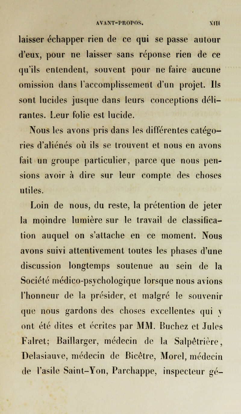 laisser échapper rien de ce qui se passe autour d'eux, pour ne laisser sans réponse rien de ce qu'ils enlendent, souvent pour ne faire aucune omission dans l'accomplissement d'un projet. Ils sont lucides jusque dans leurs conceptions déli- rantes. Leur folie est lucide. Nous les avons pris dans les différentes catégo- ries d'aliénés oii ils se trouvent et nous en avons fait un groupe particulier, parce que nous pen- sions avoir à dire sur leur compte des choses utiles. Loin de nous, du reste, la prétention de jeter la moindre lumière sur le travail de classifica- tion auquel on s'attache en ce moment. Nous avons suivi attentivement toutes les phases d'une discussion longtemps soutenue au sein de la Société médico-psychologique lorsque nous avions l'honneur de la présider, et malgré le souvenir que nous gardons des choses excellentes qui v ont été dites et écrites par MM. Bûchez et Jules Falret; lîaillarger, médecin de la Salpôtrière, Delasiauve, médecin de Bicêtre, Morel, médecin de l'asile Saint-Yon, Parchappe, inspecteur gé-