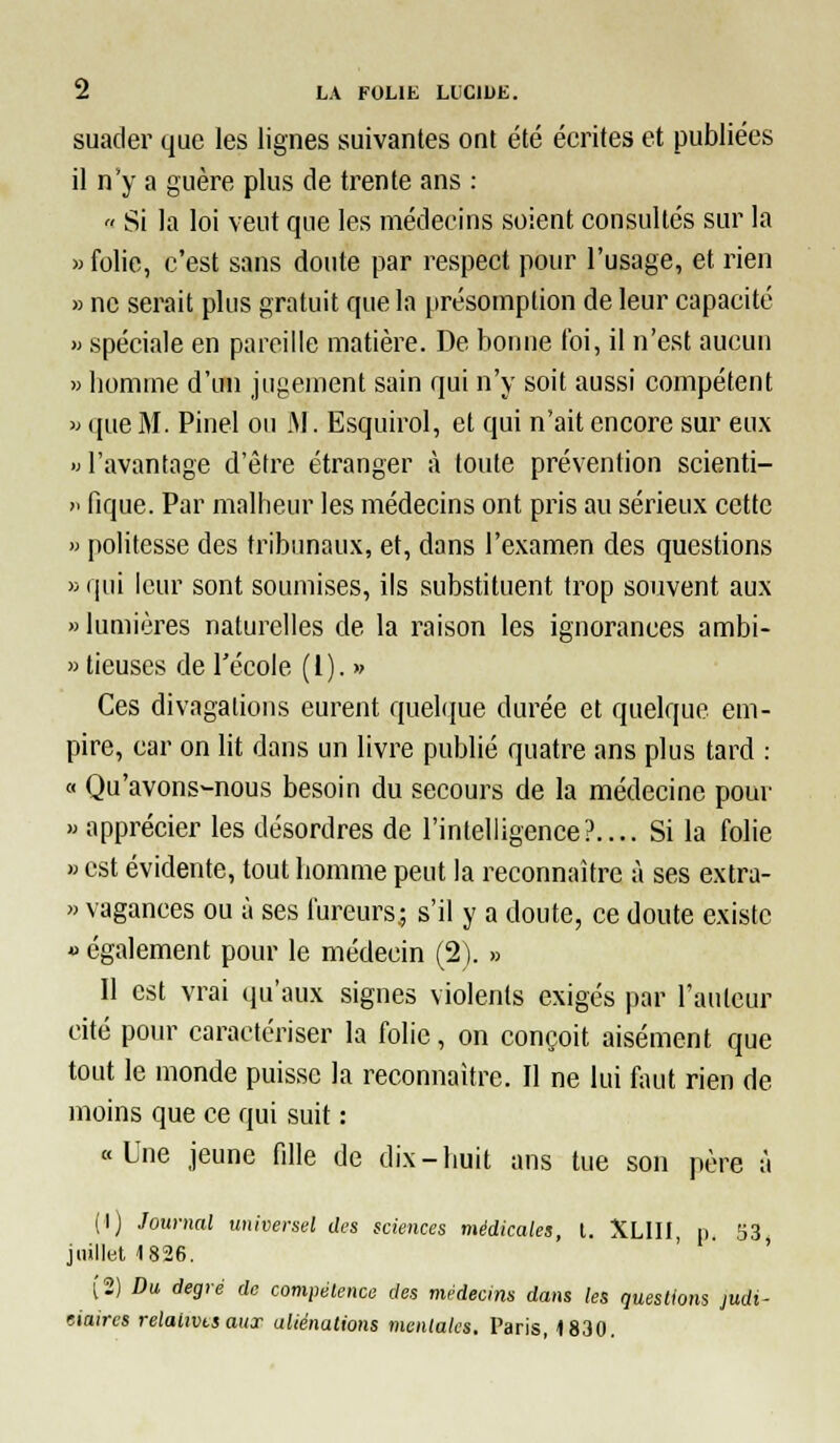 suader que les lignes suivantes ont été écrites et publiées il n'y a guère plus de trente ans : Si la loi veut que les médecins soient consultés sur la » folie, c'est sans doute par respect pour l'usage, et rien » ne serait plus gratuit que la présomption de leur capacité » spéciale en pareille matière. De bonne foi, il n'est aucun » bonime d'un jugement sain qui n'y soit aussi compétent » que M. Pinel ou iM. Esquirol, et qui n'ait encore sm^ eux » l'avantage d'être étranger à foule prévention scienti- '■ fique. Par malheur les médecins ont pris au sérieux cette » politesse des tribunaux, et, dans l'examen des questions » qui leur sont soumises, ils substituent trop souvent aux «lumières naturelles de la raison les ignorances ambi- » tieuses de l'école (l). » Ces divagations eurent quelque durée et quelque em- pire, car on lit dans un livre publié quatre ans plus tard : « Qu'avons-nous besoin du secours de la médecine pour » apprécier les désordres de l'intelligence?.... Si la folie >> est évidente, tout homme peut la reconnaître à ses extra- » vagances ou à ses fureurs; s'il y a doute, ce doute existe « également pour le médecin (2). » Il est vrai qu'aux signes violents exigés par l'auteur cité pour caractériser la folie, on conçoit aisément que tout le monde puisse la reconnaître. Il ne lui faut rien de moins que ce qui suit : «Une jeune fille de dix-huit ans tue son père à (I) Journal universel des sciences médicales, t. XLIII, p. 53 juillet 1826. ' ' ' Î2) Du. degré de comiiétence des médecins dans les questions judi- eiaircs relaiivtsaux aliénations mentales. Taris, 1830.