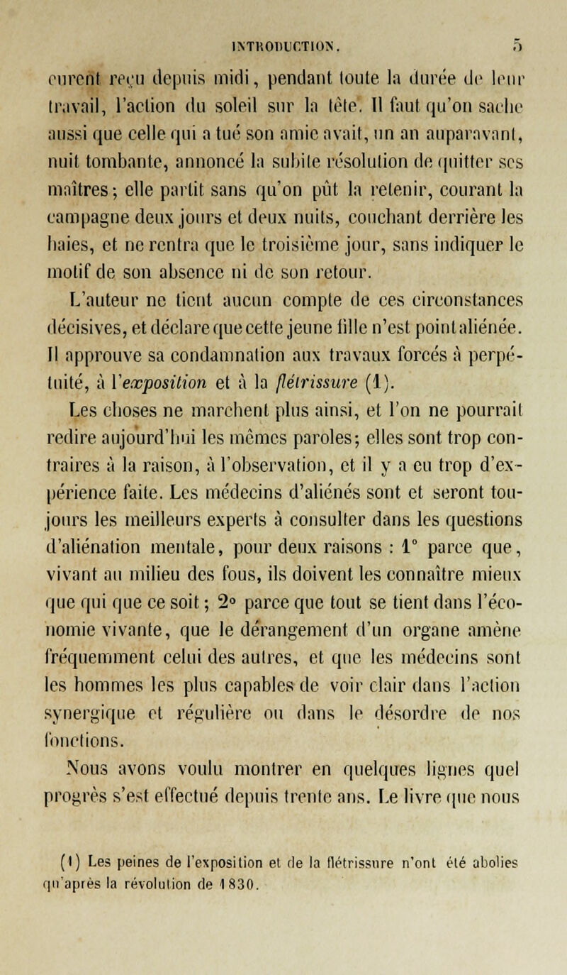ciirerit rei;u depuis midi, pendant toute la durée de lonr travail, l'action du soleil sur la lète. Il fout qu'on sache aussi que celle qui a tué son amie avait, un an auparavant, nuit tombante, annoncé la suldie résolution de quitter ses maîtres; elle partit sans qu'on pût la retenir, courant la campagne deux jours et deux nuits, couchant derrière les haies, et ne rentra que le troisième jour, sans indiquer le motif de son absence ni de son retour. L'auteur ne lient aucun compte de ces circonstances décisives, et déclare que cette jeune fille n'est poinlaliénée. Il approuve sa condamnation aux travaux forcés à perpé- tuité, à ïexposilion et à la jlélrissure (1). Les choses ne marchent plus ainsi, et l'on ne pourrait redire aujourd'hui les mêmes paroles; elles sont trop con- traires à la raison, à l'observation, et il y a eu trop d'ex- périence faite. Les médecins d'aliénés sont et seront tou- jours les meilleurs experts à consulter dans les questions d'aliénation mentale, pour deux raisons : 1° parce que, vivant au milieu des fous, ils doivent les connaître mieux que qui que ce soit ; 2» parce que tout se tient dans l'éco- nomie vivante, que le dérangement d'un organe amène fréquemment celui des autres, et que les médecins sont les hommes les plus capables de voir clair dans l'action .synergique et régulière ou dans le désordre de nos l'ouclions. Nous avons voulu montrer en quelques lignes quel progrès s'est effectué depuis trente ans. Le livre (pie nous (I) Les peines de l'exposition el rie la flétrissure n'ont été abolies fpi'après la révolution de 1830.