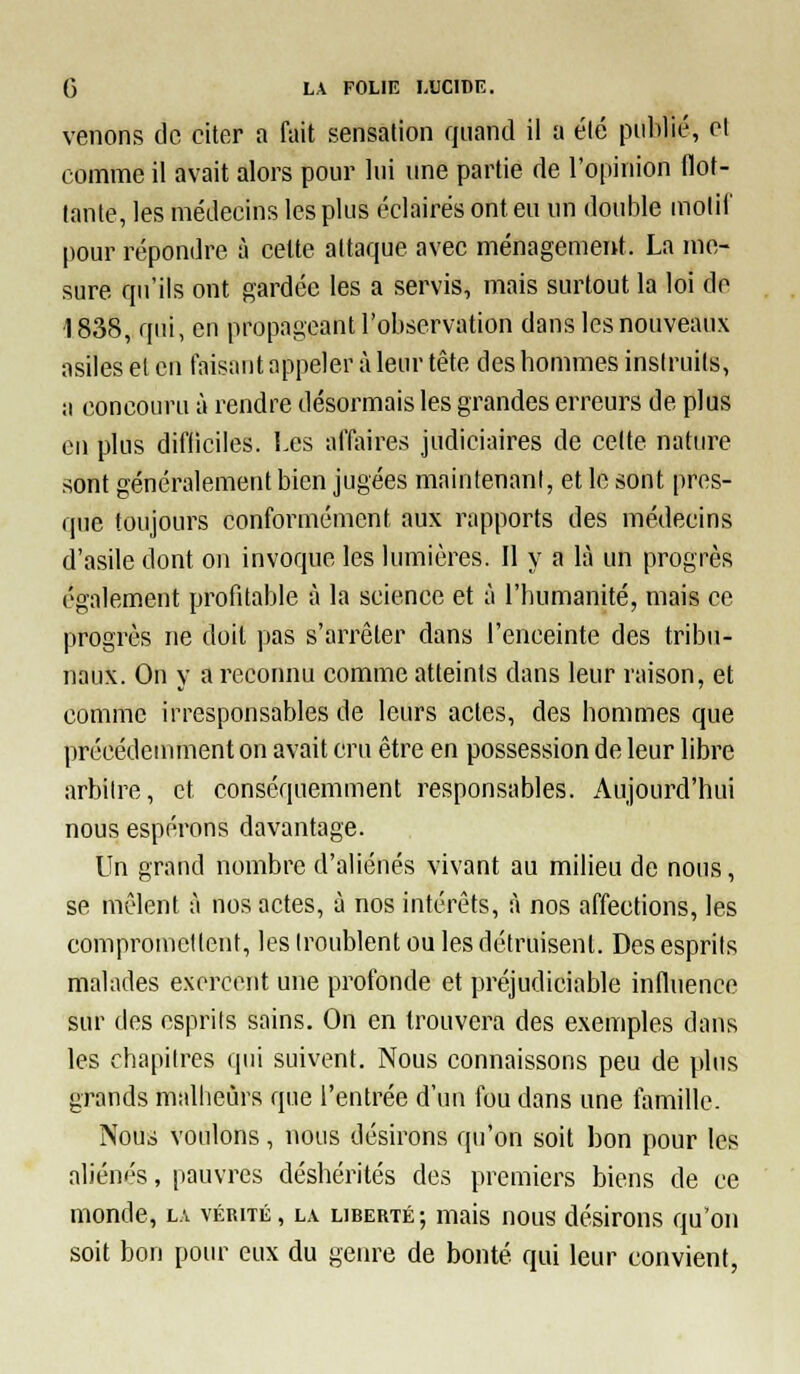 venons de citer a fait sensation quand il a été publié, et comme il avait alors pour lui une partie de l'opinion flot- tante, les médecins les plus éclairés ont eu un double molii' pour répondre à cette attaque avec ménagement. La me- sure qu'ils ont gardée les a servis, mais surtout la loi do ■1838, qui, en propageant l'observation dans les nouveaux asiles et en taisant appeler à leur tête des hommes instruits, a concouru à rendre désormais les grandes erreurs de plus eu plus difficiles. Les affaires judiciaires de celte nature sont généralement bien jugées maintenant, et le sont pres- que toujours conformément aux rapports des médecins d'asile dont on invoque les lumières. Il y a là un progrès également profitable à la science et à l'humanité, mais ce progrès ne doit pas s'arrêter dans l'enceinte des tribu- naux. On y a reconnu comme atteints dans leur raison, et comme irresponsables de leurs actes, des hommes que précédeuunenton avait cru être en possession de leur libre arbitre, et conséquemment responsables. Aujourd'hui nous espérons davantage. Un grand nombre d'aliénés vivant au milieu de nous, se mêlent à nos actes, à nos intérêts, à nos affections, les compromettent, les troublent ou les détruisent. Des esprits malades exercent une profonde et préjudiciable influence sur des esprits sains. On en trouvera des exemples dans les chapitres qui suivent. Nous connaissons peu de plus grands malheurs que l'entrée d'un fou dans une famille. Nous voulons, nous désirons qu'on soit bon pour les aliénés, pauvres déshérités des premiers biens de ce monde, la vérité, la liberté; mais nous désirons qu'on soit bon pour eux du genre de bonté qui leur convient,