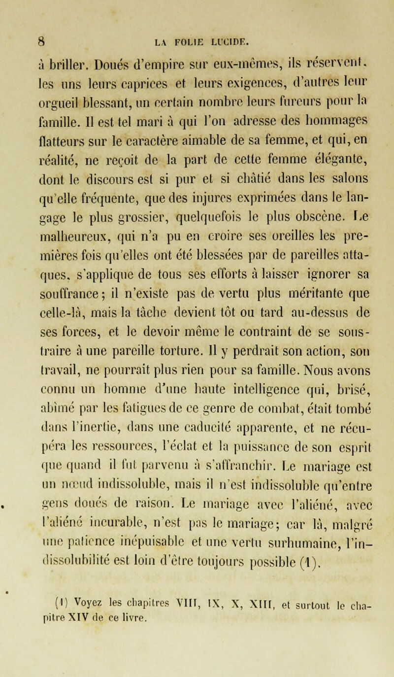 à briller. Doués d'empire sur eux-mcmes, ils réscrvcnl. les uns leurs caprices et leurs exigences, d'autres leur orgueil blessant, un certain nombre leurs fureurs pour la famille. Il est tel mari à qui l'on adresse des hommages flatteurs sur le caractère aimable de sa femme, et qui, en réalité, ne reçoit de la part de cette femme élégante, dont le discours est si pur et si cliàtié dans les salons qu'elle fréquente, que des injures exprimées dans le lan- gage le plus grossier, quelquefois le plus obscène. \^e malheureux, qui n'a pu en croire ses oreilles les pre- mières fois qu'elles ont été blessées par de pareilles atta- ques, s'applique de tous ses efforts à laisser ignorer sa souffrance ; il n'existe pas de vertu plus méritante que celle-là, mais la tâche devient tôt ou tard au-dessus de ses forces, et le devoir même le contraint de se sous- traire à une pareille torture. Il y perdrait son action, son travail, ne pourrait plus rien pour sa famille. Nous avons connu un homme d'une haute intelligence qui, brisé, abîmé par les fatigues de ce genre de combat, était tombé dans l'inertie, dans une caducité apparente, et ne récu- péra les ressources, l'éclat et la puissance de son esprit que quand il fui parvenu à s'allVanehir. Le mariage est un nœud indissoluble, mais il n'est indissoluble qu'entre gens doués de raison. Le mariage avec l'aliéné, avec l'aliéné incurable, n'est [tas le mariage; car là, malgré une palicnce inépuisable et ime vertu surhumaine, l'in- dissolubilité est loin d'élre toujours possible (1), (1) Voyez les cliapitres VIII, IX, X, XIII, et suitoul le clia- pitie XIV fie ce livre.