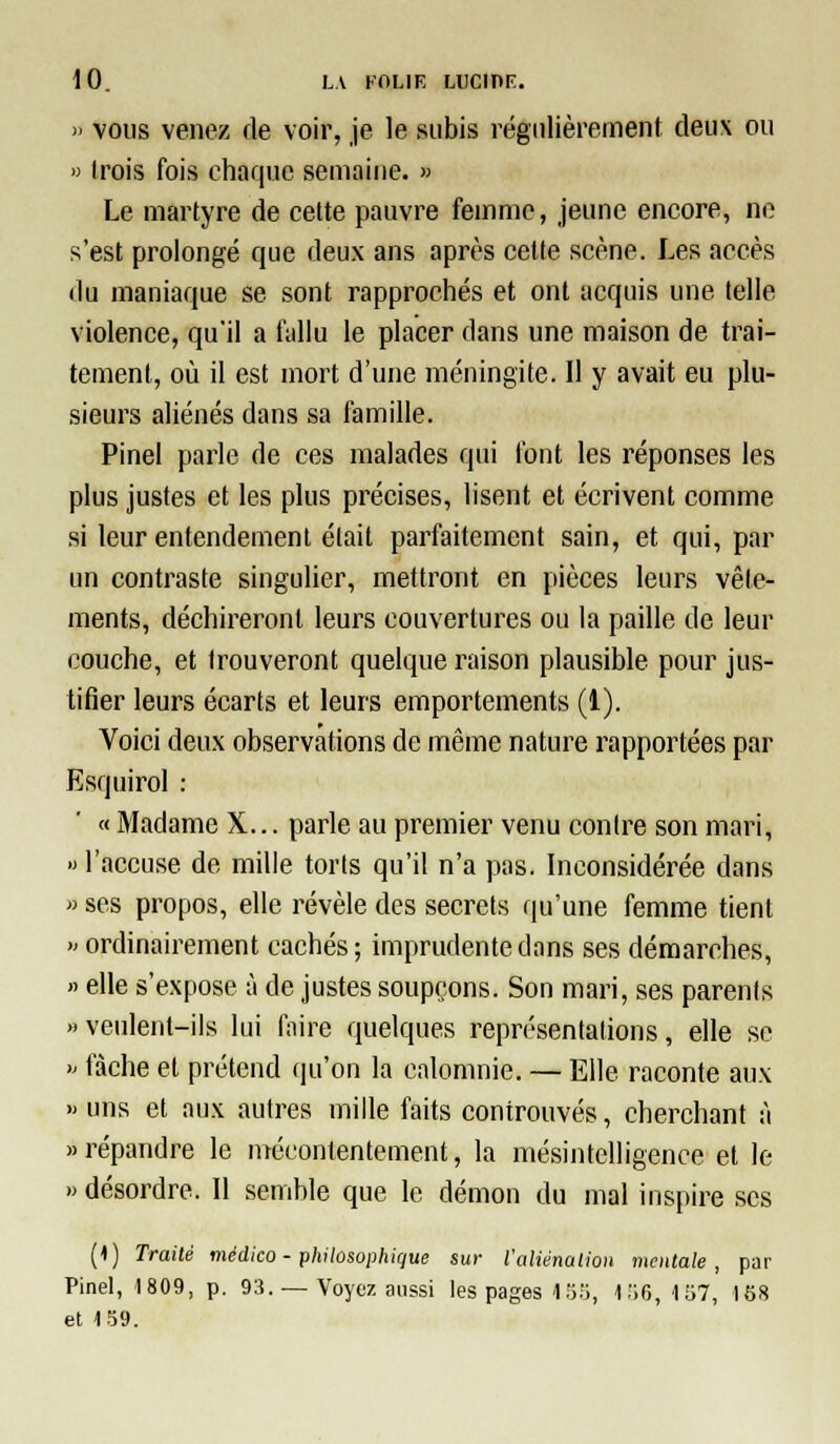 » vous venez de voir, je le subis régulièrement deux ou » trois fois chaque semaine. » Le martyre de cette pauvre femme, jeune encore, ne s'est prolongé que deux ans après celte scène. Les accès du maniaque se sont rapprochés et ont acquis une telle violence, qu'il a fallu le placer dans une maison de trai- tement, où il est mort d'une méningite. 11 y avait eu plu- sieurs aliénés dans sa famille. Pinel parle de ces malades qui font les réponses les plus justes et les plus précises, lisent et écrivent comme si leur entendement était parfaitement sain, et qui, par un contraste singulier, mettront en pièces leurs vêle- ments, déchireront leurs couvertures ou la paille de leur couche, et trouveront quelque raison plausible pour jus- tifier leurs écarts et leurs emportements (1). Voici deux observations de même nature rapportées par Esquirol : « Madame X... parle au premier venu contre son mari, » l'accuse de mille torts qu'il n'a pas. Inconsidérée dans » ses propos, elle révèle des secrets qu'une femme tient » ordinairement cachés ; imprudente dans ses démarches, » elle s'expose à de justes soupçons. Son mari, ses parents «veulent-ils lui faire quelques représentations, elle se >' fâche et prétend qu'on la calomnie. — Elle raconte aux » uns et aux autres mille faits controuvés, cherchant à «répandre le mécontentement, la mésintelligence et le » désordre. 11 semble que le démon du mal inspire ses (1) Traité médico - philosophique sur l'aliénaljon mentale, par Pinel, 1809, p. 93. — Voyez aussi les pages 1 .'if;, 1.'i6, 157, 158 et 159.