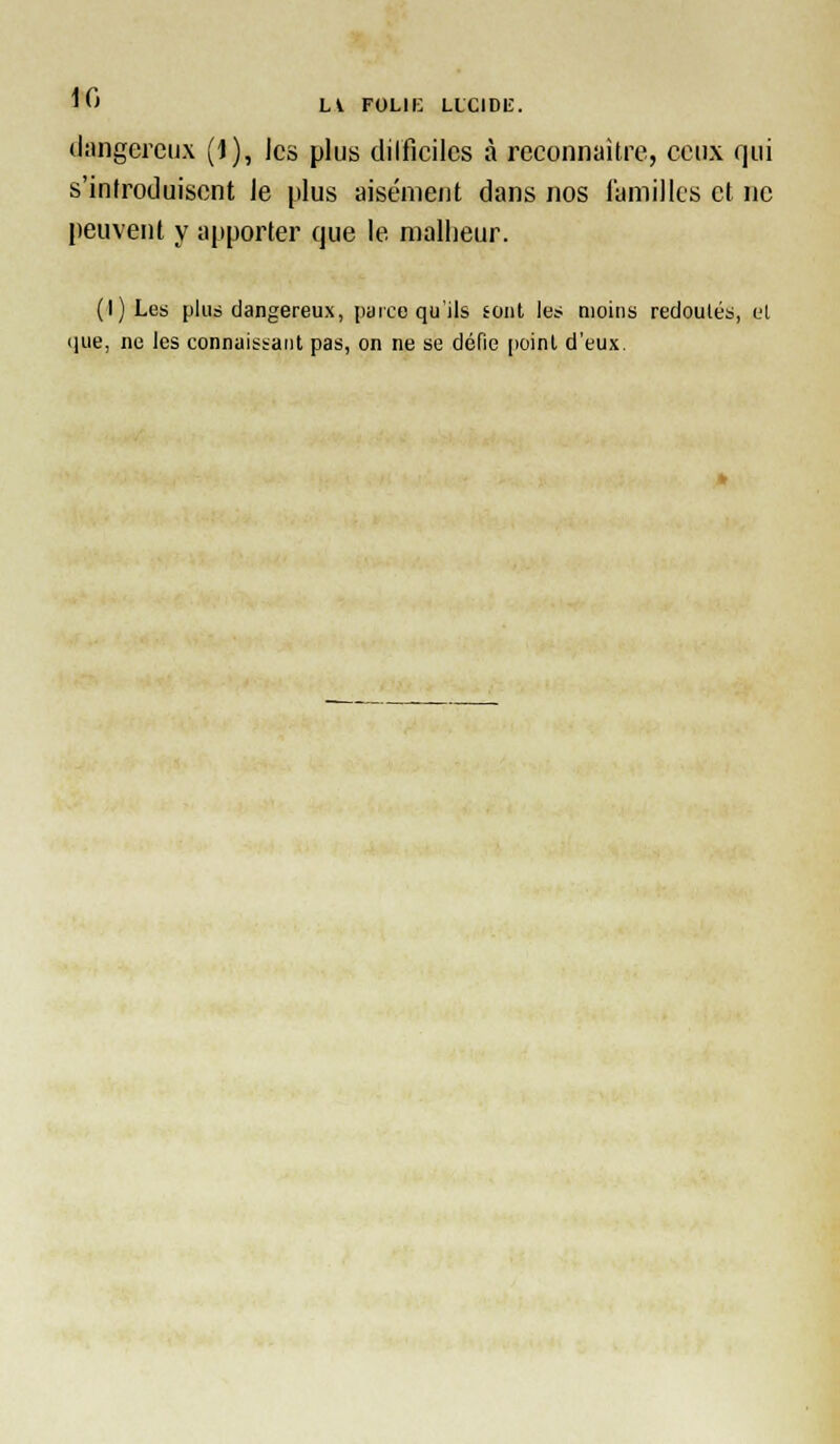 ^'C> Li FOLIE LLCIDIÎ. dangereux (1), les plus diificilcs à reconnaître, ceux qui s'introduisent Je plus aisément dans nos laniillcs et ne peuvent y apporter que le malheur. (l)Les plus dangereux, parco qu'ils sont le? moins redoutés, et iiue, ne les connaissant pas, on ne se défie [loint d'eux.
