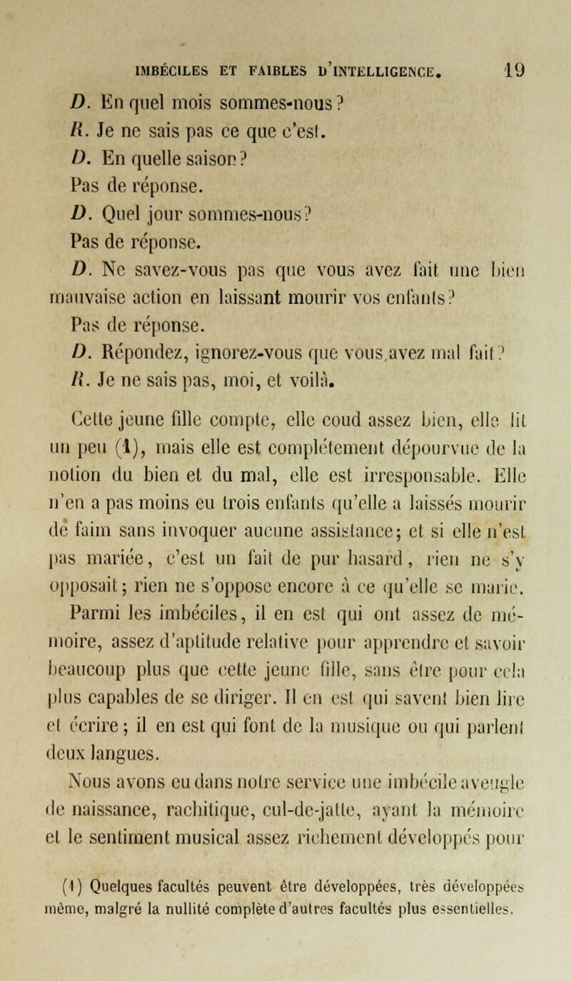 D. En quel mois sommes-nous ? /{. Je ne sais pas ce que c'est. D. En quelle saison ? Pas de réponse. D. Quel jour sommes-nous? Pas de réponse. D. Ne savez-vous pas que vous avez l'ait une iiicu mauvaise action en laissant mourir vos cnlanls? Pas de réponse. D. Répondez, ignorez-vous que vous,avez mal fait? R. Je ne sais pas, moi, et voilà. Celte jeune fille compte, elle coud assez Lien, elle lit un peu (1), mais elle est complètement dépourvue de la notion du bien et du mal, elle est irresponsable. Elle n'en a pas moins eu trois enfants qu'elle a laissés mourir de faim sans invoquer aucune assistance; et si elle n'est pas mariée, c'est un fait de pur basard, rien ne s'y opposait; rien ne s'oppose encore à ce qu'elle se marie. Parmi les imbéciles, il en est qui ont assez de mé- moire, assez d'aptitude relative pour apprendre et savoir beaucoup plus que cette jeune fille, sans être pour cela plus capables de se diriger. Il en est qui savent bien lire et écrire; il en est qui font de la musique ou qui parlent deux langues. Nous avons eu dans notre service une imbécile aveugle lie naissance, racbitique, cul-de-jalte, ayant la mémoire et le sentiment musical assez ricbement développés pour (1 ) Quelques facultés peuvent être développées, très développées môme, malgré la nullité complète d'autres facultés plus essentielles.
