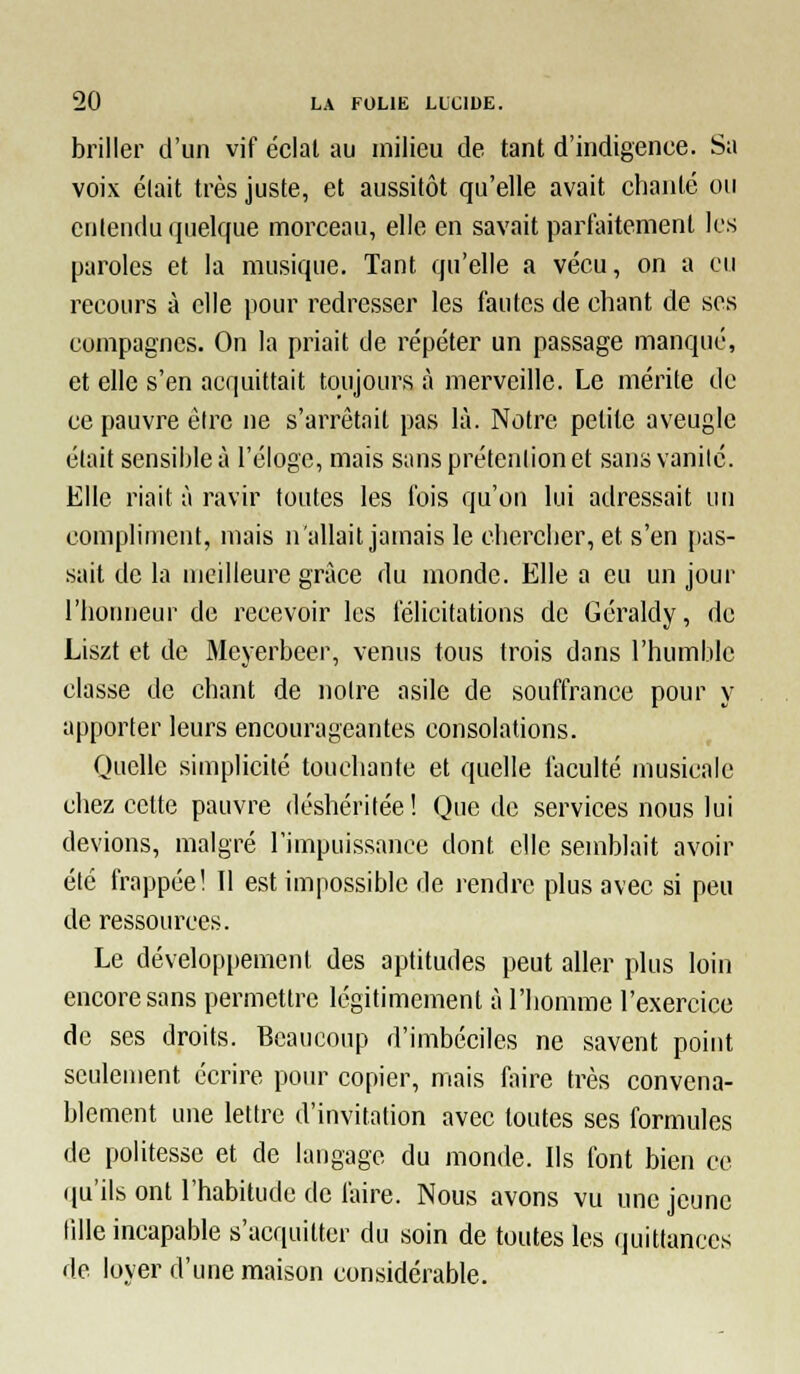 briller d'un vif éclal au milieu de tant d'indigence. Sa voix élait très juste, et aussitôt qu'elle avait chanté ou entendu quelque morceau, elle en savait parfaitement les paroles et la musique. Tant qu'elle a vécu, on a eu recours à elle pour redresser les fautes de chant de ses compagnes. On la priait de répéter un passage manqué, et elle s'en acquittait toujours à merveille. Le mérite de ce pauvre être ne s'arrêtait pas là. Notre petite aveugle élait sensible à l'éloge, mais sans prétention et sans vanilé. Elle riait à ravir foutes les ibis qu'on lui adressait un compliment, mais n'allait jamais le chercher, et s'en [las- sait de la meilleure grâce du monde. Elle a eu un jour l'honneur de recevoir les félicitations de Géraldy, de Liszt et de Meyerbcer, venus tous trois dans l'humble classe de chant de noire asile de souffrance pour y apporter leurs encourageantes consolations. Quelle simplicité touchante et quelle faculté musicale chez cette pauvre déshéritée! Que de services nous lui devions, malgré l'impuissance dont elle semblait avoir été frappée! 11 est impossible de rendre plus avec si peu de ressources. Le développement des aptitudes peut aller plus loin encore sans permettre légitimement à l'homme l'exercice de ses droits. Beaucoup d'imbéciles ne savent point seulement écrire pour copier, mais faire très convena- blement une lettre d'invitation avec toutes ses formules de politesse et de langage du monde. Ils font bien ce (|u'ils ont l'habitude de faire. Nous avons vu une jeune lille incapable s'acquitter du soin de toutes les quittances de loyer d'une maison considérable.