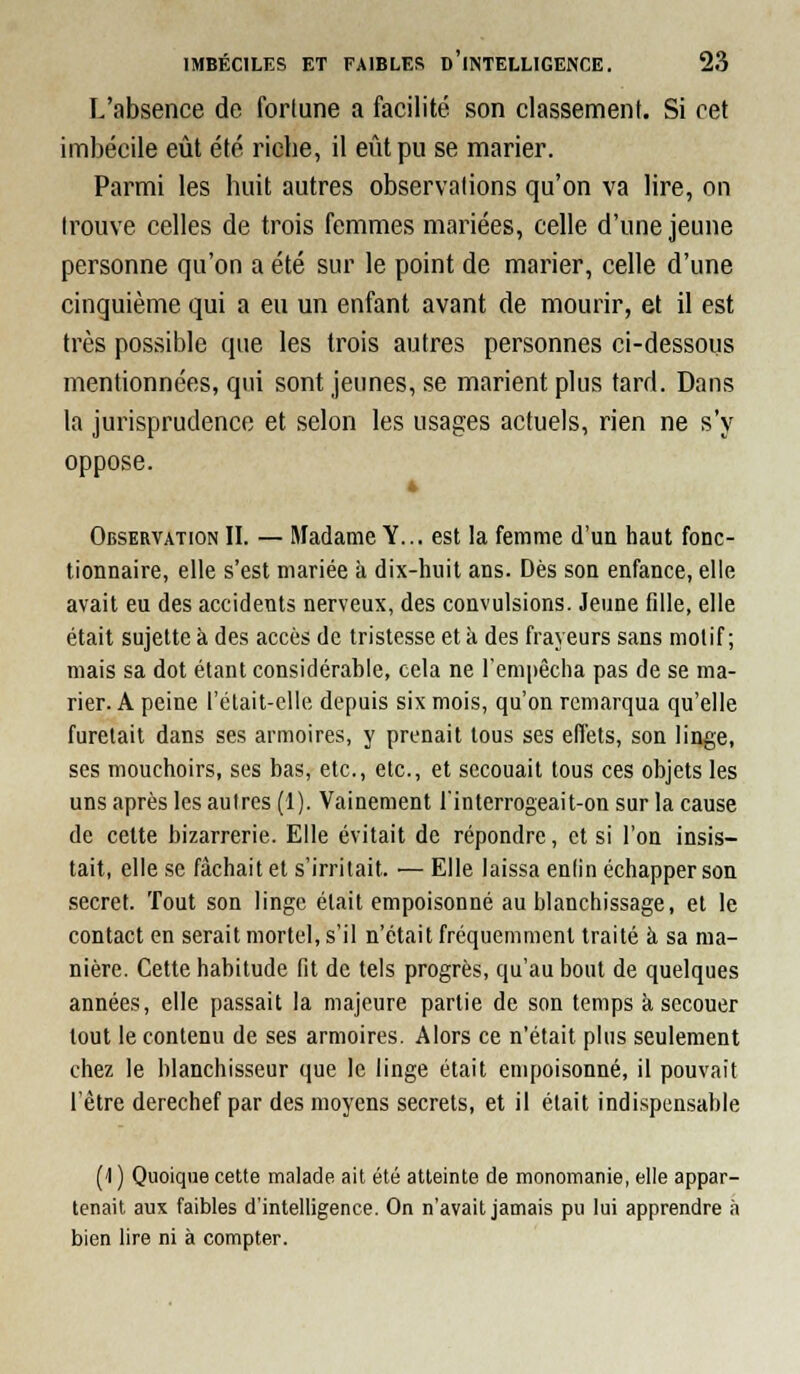 L'absence de fortune a facilité son classement. Si cet imbécile eût été ricbe, il eût pu se marier. Parmi les huit autres observations qu'on va lire, on trouve celles de trois femmes mariées, celle d'une jeune personne qu'on a été sur le point de marier, celle d'une cinquième qui a eu un enfant avant de mourir, et il est très possible que les trois autres personnes ci-dessous mentionnées, qui sont jeunes, se marient plus tard. Dans la jurisprudence et selon les usages actuels, rien ne s'y oppose. 4 Observation II. — Madame Y... est la femme d'un haut fonc- tionnaire, elle s'est mariée k dix-huit ans. Dès son enfance, elle avait eu des accidents nerveux, des convulsions. Jeune fille, elle était sujette à des accès de tristesse et à des frayeurs sans motif; mais sa dot étant considérable, cela ne l'empêcha pas de se ma- rier. A peine t'était-clle depuis six mois, qu'on remarqua qu'elle furetait dans ses armoires, y prenait tous ses effets, son linge, ses mouchoirs, ses bas, etc., etc., et secouait tous ces objets les uns après les autres (1). Vainement finterrogeait-on sur la cause de cette bizarrerie. Elle évitait de répondre, et si l'on insis- tait, elle se fâchait et s'irritait. — Elle laissa entin échapper son secret. Tout son linge était empoisonné au blanchissage, et le contact en serait mortel, s'il n'était fréquemment traité à sa ma- nière. Cette habitude fit de tels progrès, qu'au bout de quelques années, elle passait la majeure partie de son temps à secouer tout le contenu de ses armoires. Alors ce n'était plus seulement chez le blanchisseur que le linge était empoisonné, il pouvait l'être derechef par des moyens secrets, et il était indispensable (1 ) Quoique cette malade ait été atteinte de monomanie, elle appar- tenait aux faibles d'intelligence. On n'avait jamais pu lui apprendre à bien lire ni à compter.