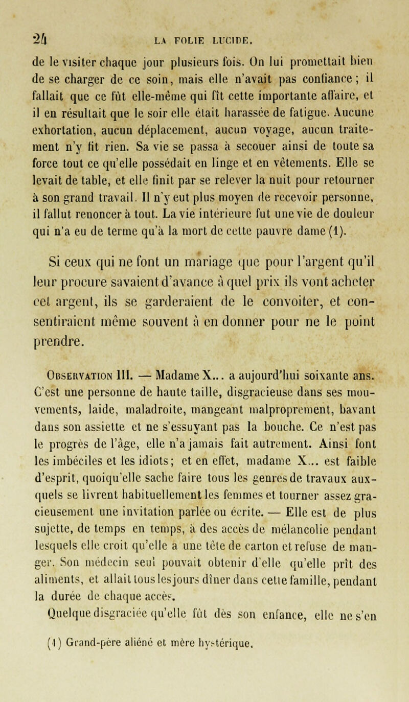 '2h LA FOLIK LIT.IIIE. de le visiter chaque jour plusieurs fois. On lui promettait bien de se charger de ce soin, mais elle n'avait pas confiance; il fallait que ce fût elle-mèuie qui fit cette importante alfaire, cl il en résultait que le soir elle était harassée de fatigue. Aucune exhortation, aucun déplacement, aucun voyage, aucun traite- ment n'y fit rien. Sa vie se passa à secouer ainsi de toute sa force tout ce qu'elle possédait en linge et en vêtements. Elle se levait de table, et elle finit par se relever la nuit pour retourner à son grand travail. Il n'y eut plus moyen rie recevoir personne, il fallut renoncera tout. La vie intérieure fut une vie de douleur qui n'a eu de terme qu'à la mort de cette pauvre dame (1). Si ceu.x qui ne font un mariage (juc pour l'ai^gent qu'il leur procure savaient d'avance à quel prix ils vont acheter cet argent, ils se garderaient de le convoiter, et con- sentiraient même souvent à en donner pour ne le point prendre. Observation 111. — Madame X... a aujourd'hui soixante ans. C'est une personne de haute taille, disgracieuse dans ses mou- vements, laide, maladroite, mangeant malproprement, bavant dans son assiette et ne s'essuyant pas la bouche. Ce n'est pas le progrés de l'âge, elle n'a jamais fait autrement. Ainsi font les imbéciles et les idiots; et en elfet, madame X... est faible d'esprit, quoiqu'elle sache faire tous les genres de travaux aux- quels se livrent habituellement les femmes et tourner assez gra- cieusement une invitation parlée ou écrite. — Elle est de plus sujette, de temps en temps, à des accès de mélancolie pendant lesquels elle croit qu'elle a une tète de carton et refuse de man- ger. Son médecin seul pouvait obtenir d'elle qu'elle prît des aliments, et allait tous lcsjour.s dîner dans celle famille, pendant la durée de chaque accès. Quelque disgraciée qu'elle fùl dès son enfance, elle ne s'en (1) Gi-and-fjère aliéné et mère h\>térique.