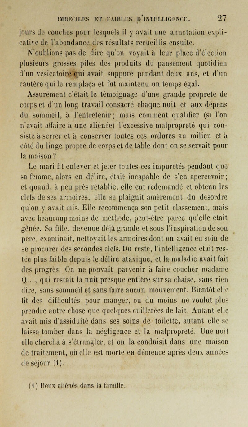 jours de toiiclics pour lesquels il y avait une annnlalion expli- cative de l'abondance des résultats recueillis ensuite. N'oublions pas de dire qu'on voyait à leur place d'élection plusieurs (;Tosses piles des produits du pansement (|uolidieii d'un vésicatoir&qui avait suppuré pendant deux ans, et d'un cautère qui le remplaça et fut maintenu un temps égal. Assurément c'était le témoignage d'une grande propreté de corps et d'un long travail consacré chaque nuit et aux dépens du sommeil, à l'entretenir; mais comment qualifier (si l'on n'avait alTaire à une aliénée) l'excessive malpropreté qui con- siste à serrer et à conserver toutes ces ordures au milieu et à côté du linge propre de corps et de table dont on se servait pour la maison? Le mari lit enlever el jeter toutes ces impuretés pendant que sa femme, alors en délire, était incapable de s'en apercevoir; et quand, à peu prés rétablie, elle eut redemandé et obtenu les clefs de ses armoires, elle se plaignit amèrement du désordre qu'on y avait mis. Elle recommença son petit classement, mais avec beaucoup moins de méthode, peut-être parce qu'elle était gênée. Sa fille, devenue déjà grande et sous l'inspiration de son père, examinait, nettoyait les armoires dont on avait eu soin de se procurer des secondes clefs. Du reste, l'intelligence était res- tée plus faible depuis le délire ataxique, et la maladie avait fait des progrès. On ne pouvait parvenir à faire coucher madame Q..., qui restait la nuit presque entière sur sa chaise, sans rien (lire, sans somme'il et sans faire aucun mouvement. Bientôt elle lit des diflicultés pour manger, ou du moins ne voulut plus prendre autre chose que quelques cuillerées de lait. Autant elle avait mis d'assiduité dans ses soins de toilette, autant elle se laissa tomber dans la négligence et la malpropreté. Une nuit clic chercha à s'élrangler, et ou la conduisit dans une maison de traitement, oii elle est morte en démence après deux années de séjour (1). (1 ) Deux aliénés dans la fiimille.