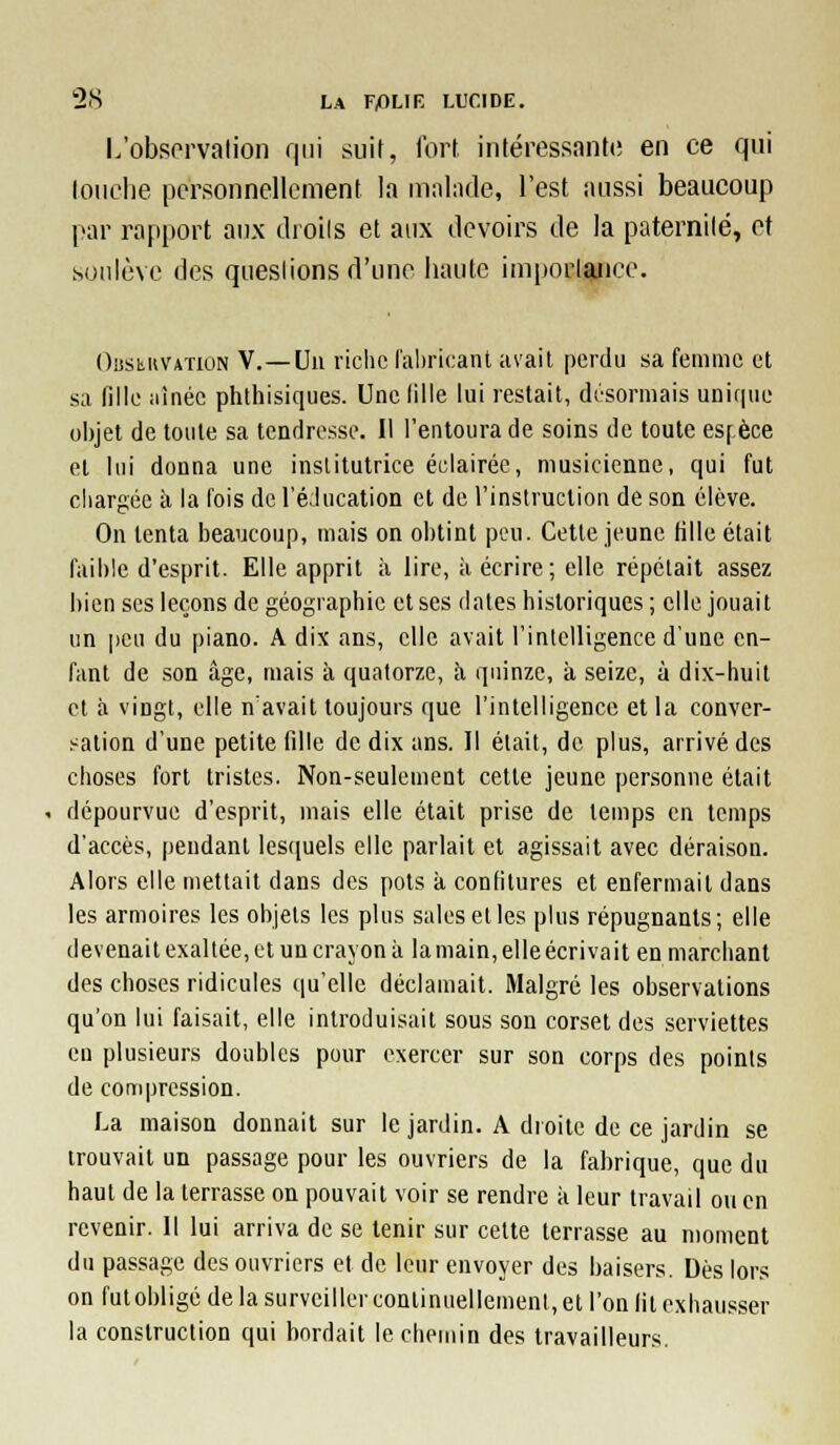 L'obsorvalion qui suit, Tort, intéressante! en ce qui loiielie porsonnelloment la malade, l'est aussi beaucoup par rapport aux droils et aux devoirs de la paternilé, et soulève des questions d'une haute iaiporlance. OîjsiiKVATiON V.—Uii riclic l'ahricant avait perdu sa femme et sa fille iiînéc plithisiques. Unclille lui restait, désormais unique objet de toute sa tendresse. Il l'entoura de soins de toute esfèce el lui donna une inslitutrice éclairée, musicienne, qui fut cliargéc à la fois de l'éJucation et de l'instruction de son élève. On tenta beaucoup, mais on obtint peu. Cette jeune fille était faible d'esprit. Elle apprit à lire, à écrire; elle répétait assez bien ses leçons de géographie et ses dates historiques ; elle jouait un i)eu du piano. A dix ans, elle avait l'intelligence d'une en- fant de son âge, mais à quatorze, h quinze, à seize, à dix-huit et à vingt, elle n'avait toujours que l'intelligence et la conver- sation d'une petite fdie de dix ans. Il était, de plus, arrivé des choses fort tristes. Non-seulement cette jeune personne était dépourvue d'esprit, mais elle était prise de temps en temps d'accès, pendant lestiuels elle parlait et agissait avec déraison. Alors elle mettait dans des pots k confitures et enfermait dans les armoires les objets les plus sales elles plus répugnants; elle devenait exaltée, ot un crayon à la main, elle écrivait en marchant des choses ridicules qu'elle déclamait. Malgré les observations qu'on lui faisait, elle introduisait sous son corset des serviettes en plusieurs doubles pour exercer sur son corps des points de compression. La maison donnait sur le jardin. A droite de ce jardin se trouvait un passage pour les ouvriers de la fabrique, que du haut de la terrasse on pouvait voir se rendre à leur travail ou en revenir. Il lui arriva de se tenir sur cette terrasse au moment du passage des ouvriers et de leur envoyer des baisers. Dès lors on fut obligé de la surveiller continuellement, et l'on fit exhausser la construction qui bordait le chemin des travailleurs.