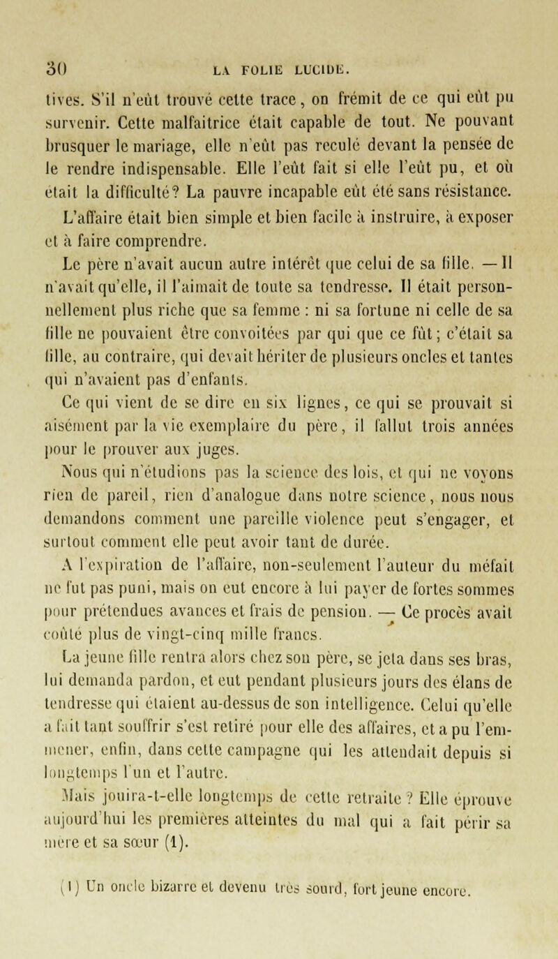 tives. S'il u'eùt trouvé cette trace, on frémit de ce qui eût pu survenir. Cette malfaitrice était capable de tout. Ne pouvant brusquer le mariage, elle n'eût pas reculé devant la pensée de le rendre indispensable. Elle l'eût fait si elle l'eût pu, et où était la difliculté? La pauvre incapable eût été sans résistance. L'afl'aire était bien simple et bien facile à instruire, à exposer et à faire comprendre. Le père n'avait aucun autre intérêt ([uc celui de sa lille. — Il n'avait qu'elle, il l'aimait de toute sa tendresse. Il était person- nellement plus riche que sa femme : ni sa fortune ni celle de sa fille ne pouvaient être convoitées par qui que ce fût; c'était sa lille, au contraire, qui devait hériter de plusieurs oncles et tantes ([ui n'avaient pas d'enfants. Ce qui vient de se dire en six lignes, ce qui se prouvait si aisément par la vie exemplaire du père, il fallut trois années jiour le jirouver aux juges. Nous qui n'étudions pas la science des lois, et qui ne voyons rien de pareil, rien d'analogue dans notre science, nous nous demandons comment une pareille violence peut s'engager, et surtout comment elle peut avoir tant de durée. A l'expiration de l'aflaire, non-seulement l'auleur du méfait ne fut pas puni, mais on eut encore ii lui payer de fortes sommes pour prétendues avances cl frais de pension, — Ce procès avait cdùle ])lus de vingt-cinq mille francs, La jeune lille rentra alors chez sou père, se jeta dans ses bras, lui demanda pardon, et eut pendant plusieurs jours des élans de tendresse qui étaient au-dessus de son intelligence. Celui qu'elle a fait tant souffrir s'est retiré jiour elle des affaires, et a pu l'eni- Miener, enfin, dans cette campagne qui les attendait depuis si l()ngtenq)s l'un et l'autre. Mais jouira-l-ellc longtcnqis de celle retraite ? Elle éprouve aujourd'hui les premières atteintes du mal qui a fait périr sa niere cl sa sœur (1). (I) Un oiielc bizarre el devenu Ucs sourd, lurl jeune encore.