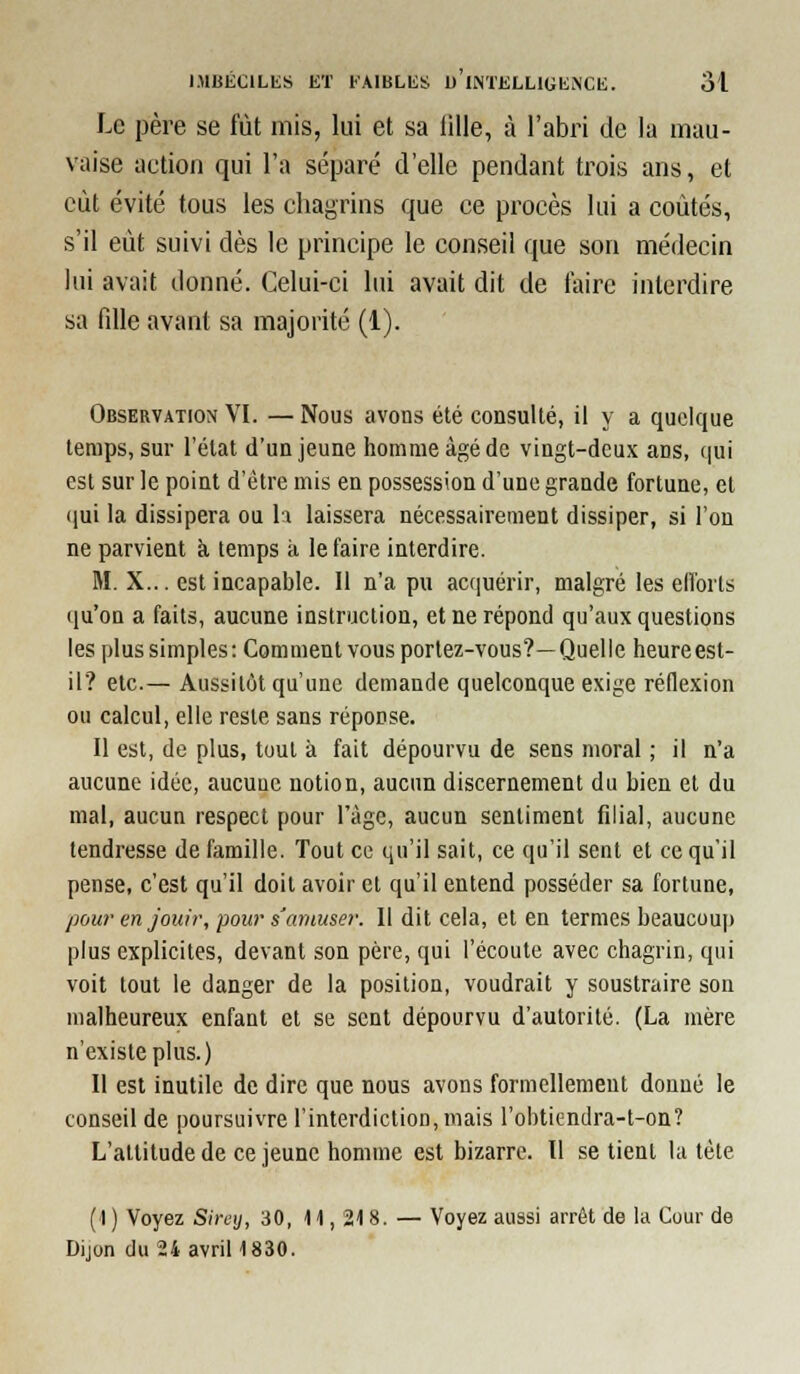 Le père se fût mis, lui et sa lille, à l'abri de la mau- vaise action qui l'a séparé d'elle pendant trois ans, et eût évité tous les chagrins que ce procès lui a coûtés, s'il eût suivi dès le principe le conseil que son médecin lui avait donné. Celui-ci lui avait dit de faire interdire sa fdle avant sa majorité (1). Observation VI. — Nous avons été consulté, il y a quelque temps, sur l'état d'un jeune homme âgé de vingt-deux ans, qui est sur le point d'être mis en possession d'une grande fortune, et ([ui la dissipera ou \\ laissera nécessairement dissiper, si l'on ne parvient k temps à le faire interdire. M. X... est incapable. Il n'a pu accjuérir, malgré les eiïorls qu'on a faits, aucune instruclioa, et ne répond qu'aux questions les plus simples: Comment vous portez-vous?—Quelle heure est- il? etc.— Aussitôt qu'une demande quelconque exige réllexion ou calcul, elle reste sans réponse. Il est, de plus, toul à fait dépourvu de sens moral ; il n'a aucune idée, aucune notion, aucun discernement du bien et du mal, aucun respect pour ràgc, aucun sentiment fdial, aucune tendresse de famille. Tout ce qu'il sait, ce qu'il sent et ce qu'il pense, c'est qu'il doit avoir et qu'il entend posséder sa fortune, pour en Jouir, pour s'amuser. Il dit cela, et en termes beaucoup plus explicites, devant son père, qui l'écoute avec chagrin, qui voit tout le danger de la position, voudrait y soustraire son malheureux enfant et se sent dépourvu d'autorité. (La mère n'existe plus.) Il est inutile de dire que nous avons formellement donné le conseil de poursuivre l'interdiction, mais l'obtiendra-t-on? L'altitude de ce jeune homme est bizarre. Il se tient la tète (1 ) Voyez Sireij, 30, 11, 218. — Voyez aussi arrêt de la Cour de Dijon du 24 avril 1830.