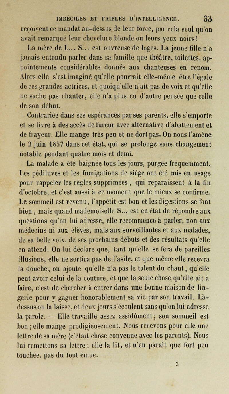 reçoivent ce mandat au-dessus de leur force, par cela seul qu'on avait remarqué leur chevelure blonde ou leurs yeux noirs! La mère de L... S... est ouvreuse de loges. La jeune fille n'a jamais entendu parler dans sa famille que théâtre, toilettes, ap- pointements considérables donnes aux chanteuses en renom. Alors elle s'est imaginé qu'elle pourrait elle-même être l'égale de ces grandes actrices, et quoiqu'elle n'ait pas de voix et qu'elle ne sache pas chanter, elle n'a plus eu d'autre pensée que celle de son début. Contrariée dans ses espérances par ses parents, elle s'emporte et se livre à des accès de fureur avec alternative d'abattement et de frayeur. Elle mange très peu et ne dort pas. On nous l'amène le 2 juin 1857 dans cet état, qui se prolonge sans changement notable pendant quatre mois et demi. La malade a été baignée tous les jours, purgée fréquemment. Les pédiluves et les fumigations de siège ont été mis en usage pour rappeler les règles supprimées , qui reparaissent à la fin d'octobre, et c'est aussi à ce moment que le mieux se confirme. Le sommeil est revenu, l'appétit est bon et les digestions se font bien , mais quand mademoiselle S... est en étal de répondre aux questions qu'on lui adresse, elle recommence à parler, non aux médecins ni aux élèves, mais aux surveillantes et aux malades, de sa belle voix, de ses prochains débuts et des résultats qu'elle en attend. On lui déclare que, tant qu'elle se fera de pareilles illusions, elle ne sortira pas de l'asile, et que même elle recevra la douche; on ajoute qu'elle n'a pas le talent du chaut, qu'elle peut avoir celui de la couture, cl que la seule chose qu'elle ait à faire, c'est de chercher à entrer dans une bonne maison de lin- gerie pour y gagner honorablement sa vie par son travail. Là- dessus on la laisse, et deux jours s'écoulent sans qu'on lui adresse la parole. —Elle travaille assez assidûment; son sommeil est bon ; elle mange prodigjeusement. Nous recevons pour elle une lettre de sa mère (c'était chose convenue avec les parents). Nous lui remettons sa lettre ; elle la lit, et n'en paraît que fort peu touchée, pas du tout émue. 3