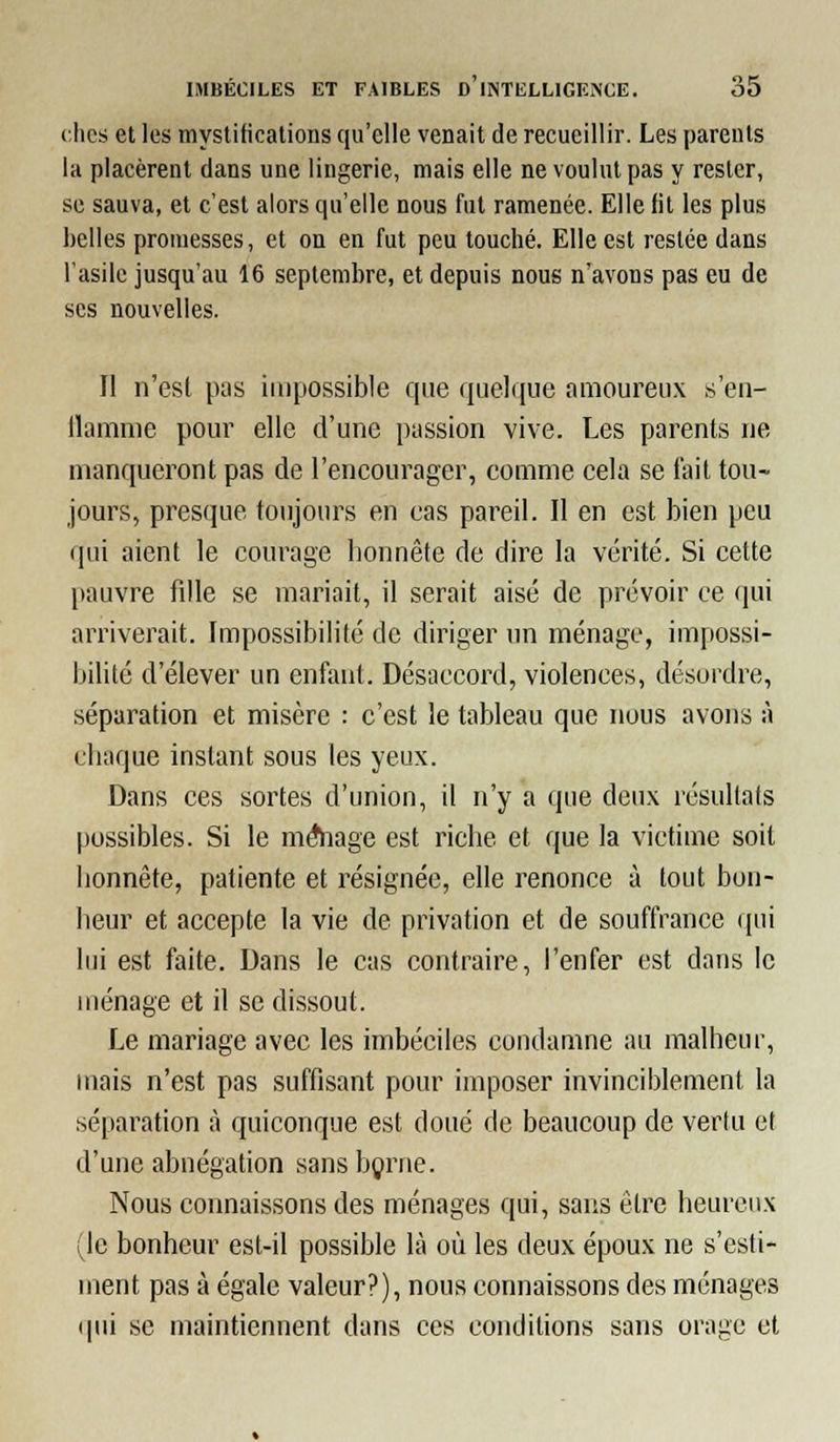 ches et les mystifications qu'elle venait de recueillir. Les parents la placèrent dans une lingerie, mais elle ne voulut pas y rester, se sauva, et c'est alors qu'elle nous fut ramenée. Elle fit les plus belles promesses, et on en fut peu touché. Elle est restée dans l'asile jusqu'au 16 septembre, et depuis nous n'avons pas eu de ses nouvelles. Il n'esl pas impossible que quelque amoureux s'eu- ilamme pour elle d'une passion vive. Les parents ne manqueront pas de l'encourager, comme cela se fait tou- jours, presque toujours en cas pareil. Il en est bien peu qui aient le courage honnête de dire la vérité. Si cette pauvre fille se mariait, il serait aisé de prévoir ce qui arriverait. Impossibilité de diriger un ménage, impossi- bilité d'élever un enfant. Désaccord, violences, désordre, séparation et misère : c'est le tableau que nous avons à chaque instant sous les yeux. Dans ces sortes d'union, il n'y a que deux résultais possibles. Si le mAiage est riche et que la victime soit honnête, patiente et résignée, elle renonce à tout bon- heur et accepte la vie de privation et de souffrance tpii lui est faite. Dans le cas contraire, l'enfer est dans le uuénage et il se dissout. Le mariage avec les imbéciles condamne au malheur, mais n'est pas suffisant pour imposer invinciblement la séparation à quiconque est doué de beaucoup de vertu et d'une abnégation sans bçrne. Nous connaissons des ménages qui, sans être heureux (le bonheur est-il possible là où les deux époux ne s'esti- ment pas à égale valeur?), nous connaissons des ménages (pii se maintiennent dans ces conditions sans orage et