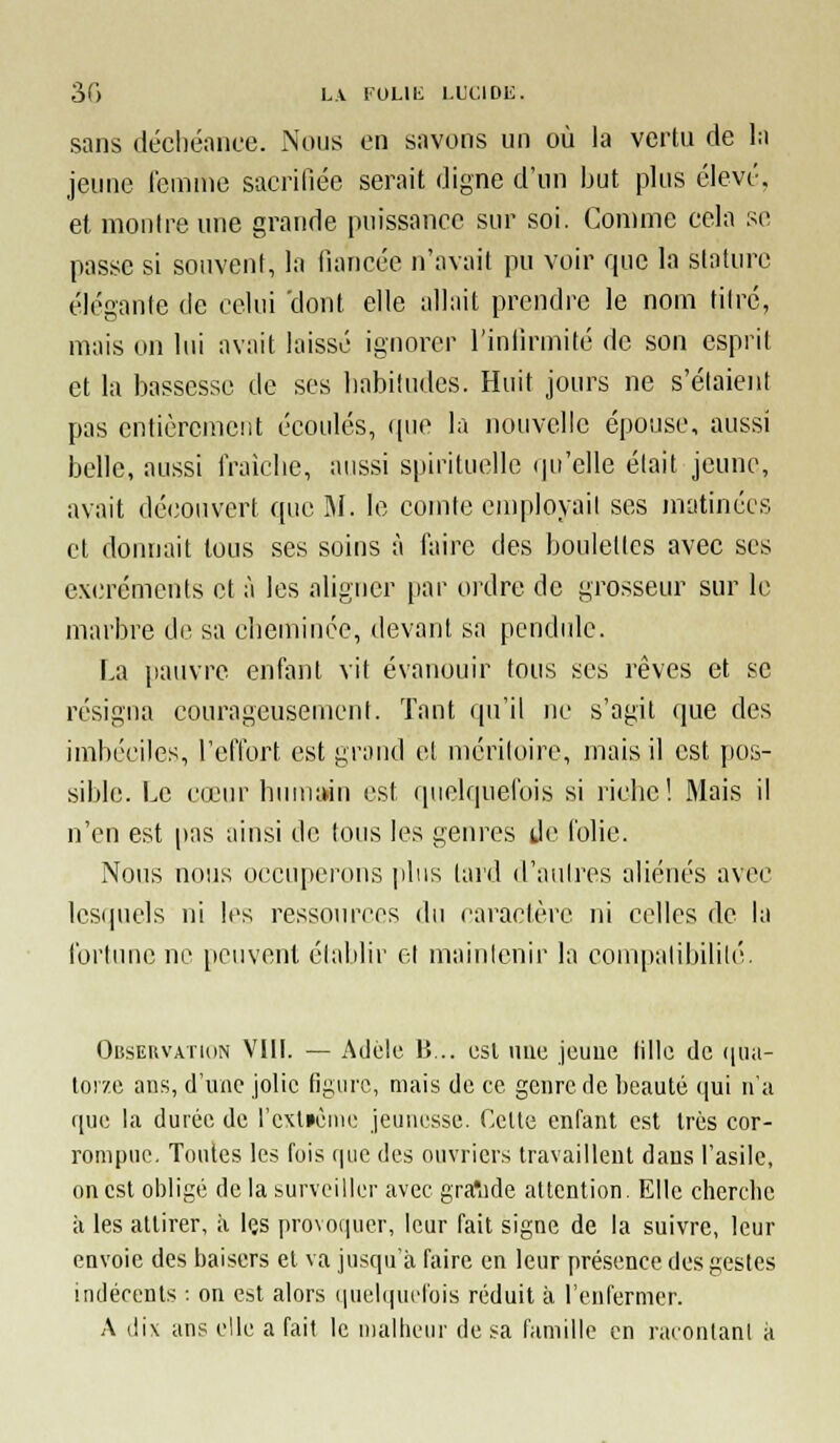 30 L\ FULlli I.L'c;iDE. sans déchéance. iNous en savons un où la vertu de la jeune femme sacrifiée serait digne d'un but plus élevé, et montre une grande puissance sur soi. Con)me cela se passe si souvent, la fiancée n'avait pu voir que la stature élégante de celui 'dont elle allait prendre le nom titré, mais on lui avait laissé ignorer l'infirmité de son esprit et la bassesse de ses habitudes. Huit jours ne s'étaient pas entièrement écoulés, ((ue la nouvelle épouse, aussi belle, aussi fraîclie, aussi spirituelle qu'elle était jeune, avait découvert que M. le comte employail ses matinées et donnait tous ses soins à faire des boulettes avec ses excréments et à les aligner par ordre de grosseur sur le marbre de sa cheminée, devant sa pendule. La pauvre enfant vit évanouir tous ses rêves et se résigna courageusement. Tant qu'il ne s'agit que des imbéciles, reflort est grand et méritoire, mais il est pos- sible. Le cœur hiunain est quelquefois si riche! Mais il n'en est |)as ainsi de tous les genres de folie. Nous nous occuperons |iliis lard d'aulrcs aliénés avec lesquels ni les ressources du caractère ni celles de la fortune ne peuvent établir et mainicnir la compatibilité. Obsekvathin vni. — Adèle B,.. esl luic jeuue fille de quii- tor/e ans, d'une jolie figure, mais de ce genre de beauté t\n\ n'a que la durée de l'c\l»èim; jeunesse. Cette entant est très cor- rompue. Toutes les fois fine des ouvriers travaillent dans l'asile, on est obligé de la surveiller avec gra'ade attention. Elle cherclie à les attirer, à les provoquer, leur fait signe de la suivre, leur envoie des baisers et va jusqu'à faire en leur présence des gestes indécents : on est alors quelquefois réduit à l'enfermer. A dix ans elle a fait le malheur de sa famille en racontant à