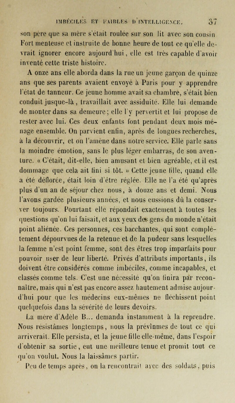 niBi'T.iLi;?, F/r i-viiir.n:s d iNTF.r.Li(;i;.\r.i;, ol son pcTO qun su mère sciait roulée sur son lil avec son cousin Fort nienlense et instruite de bonne heure de tout ce qu'elle de- vrait ignorer encore aujourd liui, elle est 1res capable d'avoir inventé cette triste histoire. A onze ans elle aborda dans la rue un jeune garçon de quinze ans que ses parents avaient envoyé à Paris pour y apprendre l'état de tanneur. Ce jeune homme avait sa chambre, s'était bien conduit jusque-là, travaillait avec assiduité. Elle lui demande de monter dans sa demeure; elle l'y pervertit et lui y)ropose de rester avec lui. Ces deux enfants l'ont pendant deux mois mé- nage ensemble. On parvient enfin, après de longues recherches, à la découvrir, et on l'amène dans notre service. Elle parle sans la moindre émotion, sans le plus léger embarras, de son aven- ture. « C'était, dit-elle, bien amusant et bien agréable, cl il est dommage que cela ait fini si tôt. » Cette jeune lille, quand elle a été déllorée, était loin d'être réglée. Elle ne l'a été qu'après plus d'un an de séjour chez nous, à douze ans et demi. Nous l'avons gardée plusieurs années, et nous eussions dû la conser- ver toujours. Pourtant elle répondait exactement à toutes les f|uestions qu'on lui faisait, cl aux yeux dct: gens du monde n'était point aliénée. Ces personnes, ces bacchantes, qui sont complè- tement dépourvues de la retenue et de la pudeur sans lesquelles la femme n'est point femme, sont des êtres trop imparfaits pour pouvoir user de leur liberté. Privés d'attributs importants, ils doivent être considérés comme imbéciles, comme incapables, et classés comme tels. C'est une nécessité qu'on (inira par recon- naître, mais qui n'est pas encore assez hautement admise aujour- d'hui pour que les médecins eux-mêmes ne fiéchissent point quehiuefois dans la sévérité de leurs devoirs. La mère d'Adèle B... demanda instamment à la reprendre. Nous résistâmes longtemps, nous la prévînmes de tout ce qui arriverait. Elle persista, et la jeune fille elle-même, dans l'espoir d'obtenir sa sortie, eut une meilleure tenue et promit tout ce qu'on voulut. Nous la laissâmes partir. Peu de tenqjs après, on la reiicontrail avec des soldais, puis