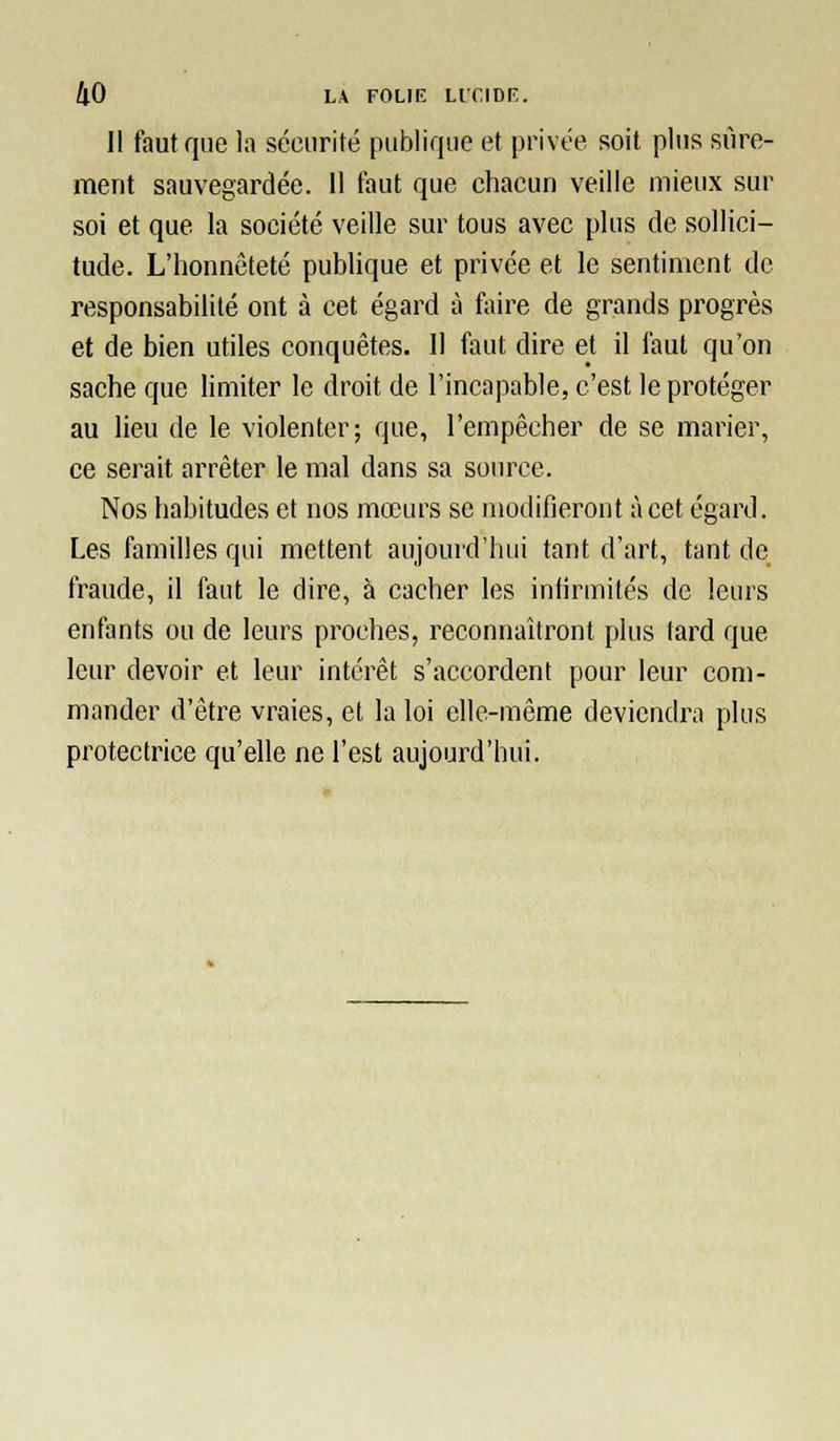 Il faut que la sécurité publique et privée soit plus sûre- ment sauvegardée. Il faut que chacun veille mieux sur soi et que la société veille sur tous avec plus de sollici- tude. L'honnêteté publique et privée et le sentiment de responsabilité ont à cet égard à faire de grands progrès et de bien utiles conquêtes. Il faut dire et il faut qu'on sache que limiter le droit de l'incapable, c'est le protéger au lieu de le violenter; que, l'empêcher de se marier, ce serait arrêter le mal dans sa source. Nos habitudes et nos mœurs se modifieront à cet égard. Les familles qui mettent aujourd'hui tant d'art, tant de fraude, il faut le dire, à cacher les intirmités de leurs enfants ou de leurs proches, reconnaîtront plus fard que leur devoir et leur intérêt s'accordent pour leur com- mander d'être vraies, et la loi elle-même deviendra plus protectrice qu'elle ne l'est aujourd'hui.