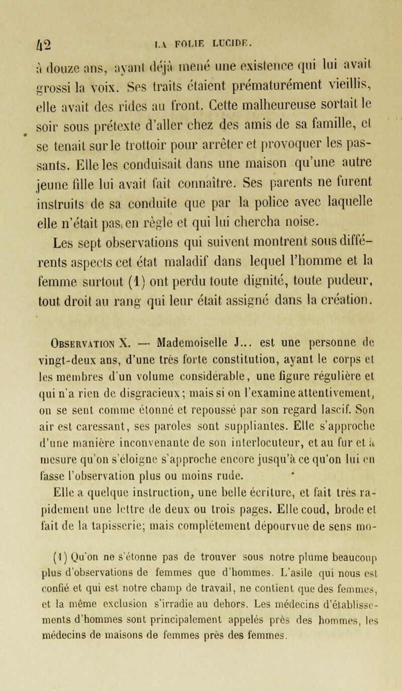 à douze ans, ayani déjà mené une oxislcnec qui lui avait grossi la voix. Ses traits étaient prématurément vieillis, elle avait des rides au front. Cette malheureuse sortait le soir sous prétexte d'aller chez des amis de sa famille, cl se tenait sur le trottoir pour arrêter et provoquer les pas- sants. Elle les conduisait dans une maison qu'une autre jeune liUe lui avait fait connaître. Ses parents ne furent instruits de sa conduite que par la police avec laquelle elle n'était pas, en règle et qui lui chercha noise. Les sept observations qui suivent montrent sous diffé- rents aspects cet état maladif dans lequel l'homme et la femme surtout (1) ont perdu toute dignité, toute pudeur, tout droit au rang qui leur était assigné dans la création. Observation X. — Mademoiselle J... est une personne (U; vingt-deux ans, d'une très forte constitution, ayant le corps el les membres d'un volume considérable, une figure régulière el qui n'a rien de disgracieux; mais si on l'examine attentivement, on se sent comme étonné et repoussé par son regard lascif. Son air est caressant, ses paroles sont suppliantes. Elle s'approche d'une manière inconvenante de son interlocuteur, et au fureta mesure qu'on s'éloigne s'approche encore jusqu'à ce qu'on lui en fasse l'observation plus ou moins rude. Elle a quelque instruction, une belle écriture, et fait très ra- pidement une lettre de deux ou trois pages. Elle coud, brode et lait de la tapisserie; mais complètement dépourvue de sens mo- (1) Qu'on ne s'étonne pas de trouver sous notre plume beaucoup plus d'observations de femmes que d'hommes. L'asile qui nous est confié et qui est notre champ de travail, ne contient que des femmes, et la môme exclusion s'irradie au dehors. Les médecins d'établisse- ments d'hommes sont principalement appelés près des hommes, les médecins de maisons de femmes près des femmes.