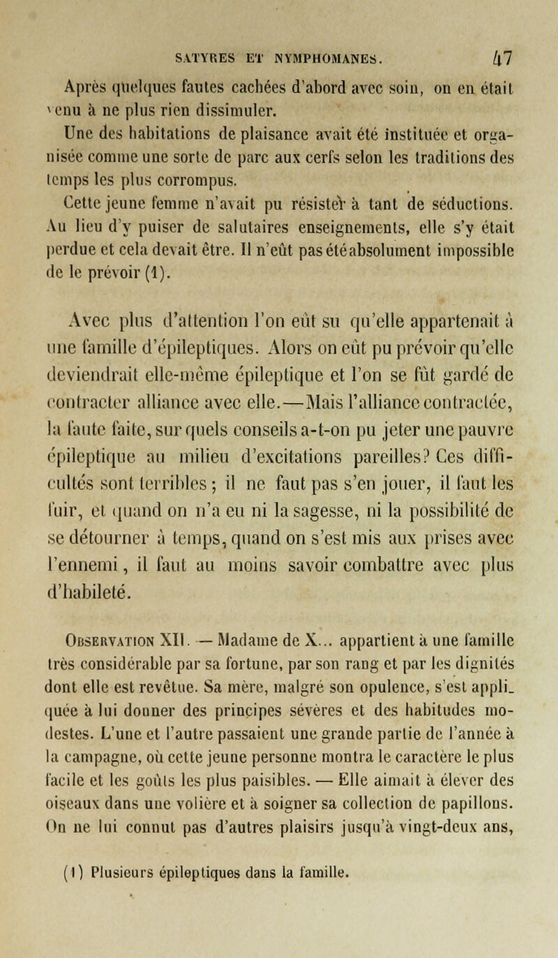 Après quelques fautes cachées d'abord avec soin, on en était u'nu à ne plus rien dissimuler. Une des habitations de plaisance avait été instituée et orga- nisée comme une sorte de parc aux cerfs selon les traditions des temps les plus corrompus. Cette jeune femme n'avait pu résisteV à tant de séductions. -Vu lieu d'y puiser de salutaires enseignements, elle s'y était perdue et cela devait être. Il n'eût pas été absolument impossible de le prévoir (1). Avec plus d'attention l'on eut su qu'elle appartenait à une famille d'épileptiques. Alors on eiit pu prévoir qu'elle deviendrait elle-même épileptique et l'on se fût gardé de (iontracter alliance avec elle.—Mais l'alliance contractée, la faute faite, sur quels conseils a-t-on pu jeter une pauvre épileptique au milieu d'excitations pareilles? Ces diffi- cultés sont terribles ; il ne faut pas s'en jouer, il faut les fuir, et (|uand on n'a eu ni la sagesse, ni la possibilité de se détourner à temps, quand on s'est mis aux prises avec l'ennemi, il faut au moins savoir combattre avec plus d'habileté. Observation XII. — Madame de X... appartient à une famille très considérable par sa fortune, par son rang et par les dignités dont elle est revêtue. Sa mère, malgré son opulence, s'est appli. quée à lui donner des principes sévères et des habitudes mo- destes. L'une et l'autre passaient une grande partie de l'année à la campagne, oîi cette jeune personne montra le caractère le plus facile et les goùls les plus paisibles. — Elle aimait à élever des oiseaux dans une volière et à soigner sa collection de papillons. On ne lui connut pas d'autres plaisirs jusqu'à vingt-deux ans, (I) Plusieurs épileptiques dans la famille.
