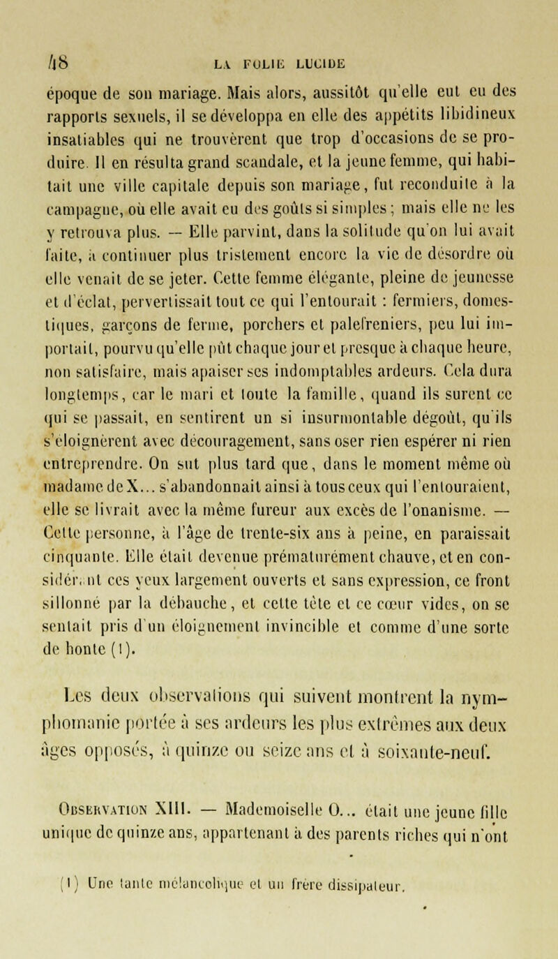 époque de sou mariage. Mais alors, aussitôt qu'elle eut eu des rapports sexuels, il se développa en elle des appétits libidineux insatiables qui ne trouvèrent que trop d'occasions de se pro- duire. Il en résulta grand scandale, et la jeune feniuie, qui habi- tait une ville capitale depuis son mariafie, fui reconduite à la campagne, où elle avait eu des goûls si simples ; mais elle ne les y retrouva plus. — Elle parvint, dans la solitude qu'on lui avait laite, il continuer plus tristement encore la vie de désordre oii elle venait de se jeter. Cette femme élégante, pleine de jeunesse et d'éclat, pervertissait tout ce qui l'enlourail : fermiers, domes- li(|ues, garçons de ferme, porchers et palefreniers, peu lui im- portait, pourvu qu'elle pût chaque jour et presque k chaque heure, non satisfaire, mais apaiser ses indouqjtables ardeurs. Cela dura longtemps, car le mari et toute la famille, (juand ils surent ce qui se passait, en sentirent un si insurmontable dégoût, qu'ils s'éloignèrent avec découragement, sans oser rien espérer ni rien entrcfircndre. On sut plus tard que, dans le moment même où madamedeX... s'abandonnait ainsi àtousceux qui l'entouraient, elle se livrait avec la même fureur aux excès de l'onanisme. — Cette personne, ii l'âge de trente-six ans ii peine, en paraissait cin(|uanlc. lille était devenue prématurément chauve, et en con- sidér.nt ces yeux largement ouverts et sans expression, ce front sillonné par la débauche, et cette tète et ce cœur vides, on se sentait pris d'un éloignement invincible et comme d'une sorte de honte (l). Les deux oliservaiioiis qui suivent iiionti'cnt la nym- plioinuriie [lorlée à ses ardeiu^s les plus exd'énies aux deux âges opposés, à quinze ou seize ans el à soixaule-neuf. Obsekvation Xlll. — Mademoiselle 0... était une jeune fille uni(|uc de quinze ans, appartenant à des parents riches qui n'ont (I) Une laïUc iiiclaniolniui.' (.4 un frère dissipateur.