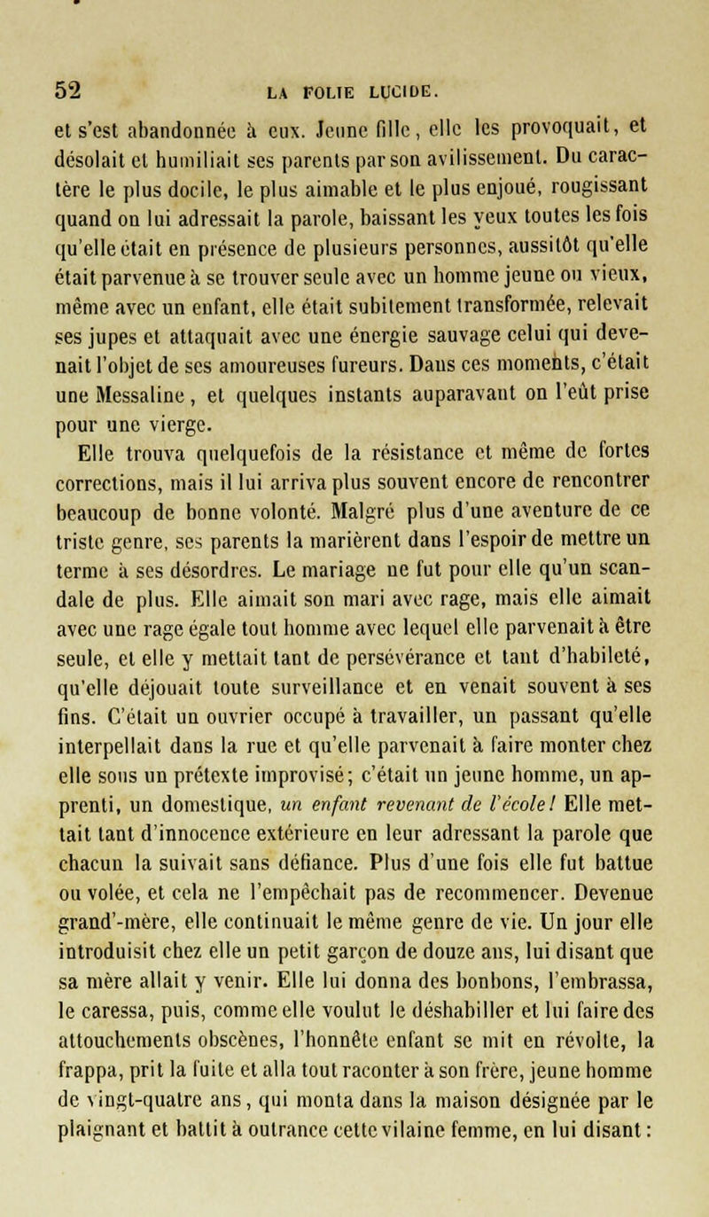 et s'est abandonnée h eux. Jeune fille, elle les provoquait, et désolait et humiliait ses parents par son avilissement. Du carac- tère le plus docile, le plus aimable et le plus enjoué, rougissant quand on lui adressait la parole, baissant les yeux toutes les fois qu'elle était en présence de plusieurs personnes, aussitôt qu'elle était parvenue à se trouver seule avec un homme jeune ou vieux, même avec un enfant, elle était subitement transformée, relevait ses jupes et attaquait avec une énergie sauvage celui qui deve- nait l'objet de ses amoureuses fureurs. Dans ces moments, c'était une IMessaline , et quelques instants auparavant on l'eût prise pour une vierge. Elle trouva quelquefois de la résistance et même de fortes corrections, mais il lui arriva plus souvent encore de rencontrer beaucoup de bonne volonté. Malgré plus d'une aventure de ce triste genre, ses parents la marièrent dans l'espoir de mettre un terme à ses désordres. Le mariage ne fut pour elle qu'un scan- dale de plus. Elle aimait son mari avec rage, mais elle aimait avec une rage égale tout homme avec lequel elle parvenait h être seule, et elle y mettait tant de persévérance et tant d'habileté, qu'elle déjouait toute surveillance et en venait souvent à ses fins. C'était un ouvrier occupé à travailler, un passant qu'elle interpellait dans la rue et qu'elle parvenait à faire monter chez elle sous un prétexte improvisé; c'était un jeune homme, un ap- prenti, un domestique, un enfant revenant de l'école! Elle met- tait tant d'innocence extérieure en leur adressant la parole que chacun la suivait sans défiance. Plus d'une fois elle fut battue ou volée, et cela ne l'empêchait pas de recommencer. Devenue grand'-mère, elle continuait le même genre de vie. Un jour elle introduisit chez elle un petit garçon de douze ans, lui disant que sa mère allait y venir. Elle lui donna des bonbons, l'embrassa, le caressa, puis, comme elle voulut le déshabiller et lui faire des attouchements obscènes, l'honnête enfant se mit en révolte, la frappa, prit la fuite et alla tout raconter à son frère, jeune homme de ^ ingt-quatre ans, qui monta dans la maison désignée par le plaignant et battit à outrance cette vilaine femme, en lui disant :