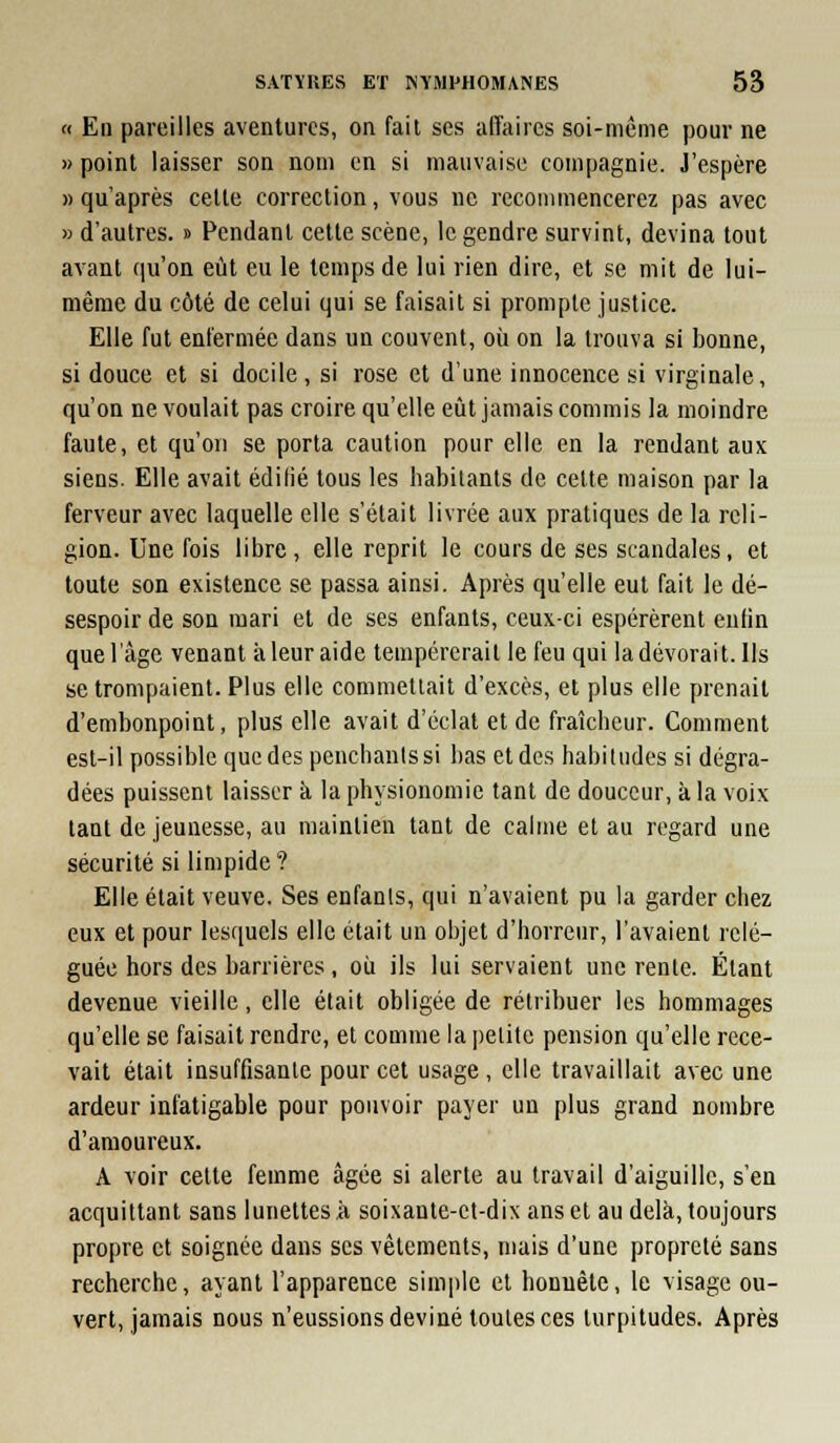 « En pareilles aventures, on fait ses affaires soi-même pour ne » point laisser son nom en si mauvaise compagnie. J'espère » qu'après celle correction, vous ne recommencerez pas avec » d'autres. » Pendant cette scène, le gendre survint, devina tout avant qu'on eût eu le temps de lui rien dire, et se mit de lui- même du côté de celui qui se faisait si prompte justice. Elle fut enfermée dans un couvent, où on la trouva si bonne, si douce et si docile, si rose et d'une innocence si virginale, qu'on ne voulait pas croire qu'elle eût jamais commis la moindre faute, et qu'on se porta caution pour elle en la rendant aux siens. Elle avait édifié tous les habitants de cette maison par la ferveur avec laquelle elle s'était livrée aux pratiques de la reli- gion. Une fois libre, elle reprit le cours de ses scandales, et toute son existence se passa ainsi. Après qu'elle eut fait le dé- sespoir de son mari et de ses enfants, ceux-ci espérèrent enlin que l'âge venant à leur aide tempérerait le feu qui la dévorai t. Ils se trompaient. Plus elle commellait d'excès, et plus elle prenait d'embonpoint, plus elle avait d'éclat et de fraîcheur. Comment esl-il possible que des penchants si bas et des habitudes si dégra- dées puissent laisser à la physionomie tant de douceur, à la voix tant de jeunesse, au maintien tant de calme et au regard une sécurité si limpide? Elle était veuve. Ses enfants, qui n'avaient pu la garder chez eux et pour les([uels elle était un objet d'horreur, l'avaient relé- guée hors des barrières, où ils lui servaient une rente. Étant devenue vieille, elle était obligée de rétribuer les hommages qu'elle se faisait rendre, el comme la petite pension qu'elle rece- vait était insuffisante pour cet usage, elle travaillait avec une ardeur infatigable pour pouvoir payer un plus grand nombre d'amoureux. A voir celte femme âgée si alerte au travail d'aiguille, s'en acquittant sans lunettes à soixante-el-dix ans et au delà, toujours propre el soignée dans ses vêtements, mais d'une propreté sans recherche, ayant l'apparence simple el honnête, le visage ou- vert, jamais nous n'eussions deviné toutes ces turpitudes. Après
