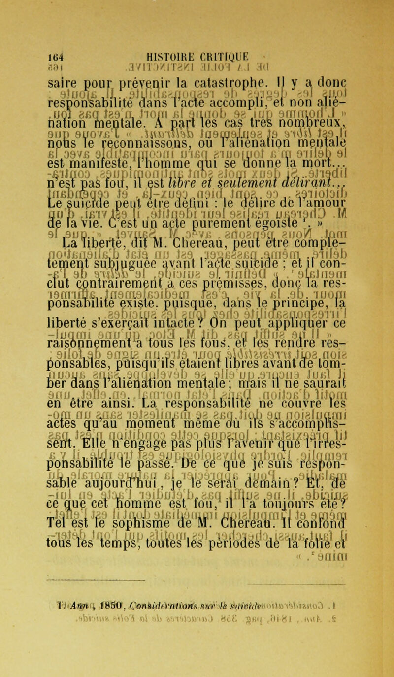 f.iii 3711 j/rr-'i'i 11 10 I / I M saire pour prévenir la catastrophe. IJ y a, donc responBabilite dans racxe accompli, et non alie- ,001 8iiq Jga'fL Jioni id aiiiioLi 9^. juv yirniipil J  nation mentale. A parties cas très nomoreux,. oijp 8yoy£ t  .\myû\h\) Jaamaluoa Ja jvwn Jas.li nons Te reconnaissons, ou raiienation meniaie fil asvB 9jai'£qMio;)Mi uiijq eiuornot i; m oiilab t»l est manifeste, Ihomme qui se uonnela niori...., -fiiJfloo ,8SiJiiimoiiitiiL iiioa aJom xuap ic^..9Ji9ail n est pas foii, il est liore ei seulement délirant... lUBDfèqSO J9 .£j-/U9'J„n9i(I, JnnS,. 00 ,, ^9'llOlOIU Le suiprae peut e.tre défini : le délire deTamour âui) .imvlga 11 ,8JiJn9Di lual ssil^tti uijS'ipnD M e la Vie. C est un acte purement égoïste . » La liberté, dît m. Chereau, peut être comple- no'îiiiLàilii,'t) J£Jà iiu li'A ,3a2B8af3q.afn9(Ti ..oiilèb teineni suniuguee avapt rade suicide ; et ii con- -k'I 9b 9tm» 9l ,9bioiua 9J. liniloG 'i .'glcJngin cuit contrairement a ces prémisses, donc Ta res- i9miin£,.,. . i.oibotn faga ,9ix i;l .ob. luoni ponsanilite existe, puisque, aaïis le principe, la ... .. , . ii 89l suû);j9do 9JLIia£au.on>:orii I liberté s exerçait inucte? On peut appliquer ce -iuqmi yuu'yu ,poJa ,M lib ,8Kq Jifliir! 911 II !> raisonnement*a tous les fouis, er les rendre res- ,9ilotâb 9n?2ie nu.3'iJ.9/uJoq,<)|iiU?j-mvsJija3.noia ^onsabies, ptiisqu iTs étaient libres avant oe tom- JiiJoyB anM.agnulavob 9^ âlie up.9iûon9 JukI Ji fier aans ralienation mentale ; mais il ne saurait 9no.,J9n9.n9..[i;m-ion JfiJo'I^iiJiO noilofi b liJora en être ainsi. La responsabilité ne couvre les -001 nu aG£8 'i9l89lin£tn 98 8fiq,Iiab 9u noialuami actes qu au moment même ou ils s accomplis- 8Ba JâQ-'n nailibrioo 9JJ00 fjijn8;iûl J.ujjJ8i/oà'in liJ sem. Elle n engage pas plus lavetir que 1 irres- Msabh^teS'^&s^e^.W'é'à^i'.iS iMà 4iW- iiy^'u^/guWJ .^e'^^'ê-Mf àAlnfàl^Wê -iol IIS aJoji'i roibujù'b,8cq .Ji7tp8^9ii.li .sbiaixjij: ce due cet nomme est fou,^il la touiouVs eteT TM^fè' L^^p^feâ^l*fèM'!'(«eyi-fer'il %mWi /aiijni