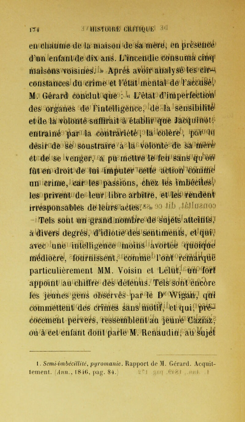 17Î ■('»1ST0'IR« CKITltfUE' 'l en clmurne de lu maison de sa nièT(J, On );irêseBei' d'un enfanlde dix ans. L'incendie consumacM^' maisons voisines. » Après avoir analysé iesCi^ constances du crime et l'état mental de racctiié!,' M. Gérard conclut que : « L'état d'imperfection' des organes de l'intelligence, de la sensibilité' etde la volonté suffirait à étalilir que JàC<iiWft<St!' entraîné par la contrariété, la colère, 'pfiV'Qfl désir de se soustraire à la volonté de èâ'Wft^^ et de se venger, a pu mettre le feu sanë qd'W fût en droit de lui imputer cette! Éêtroft' 'êMÉtfl^ uni crime, car les passions, chez les imBôèiiééV les privent de leur libre arbitre, éV%k>¥ètiae4ife irresponsables de leurs aét^'(-s^^. -'3 ï't> ,J£Jlfjanoa Tels sont un grand nom'hlfe'aë'^iïjëts'atteîilfô;' à divers degrés, d'idiotie'des sentiments, et't(Éif,' avec une intelligence moins avortée quoi<^éfe! médiocre, fourriisseBt, comme' l'ohti'eltt'drtïtië particulièrement MM. Voisin et LeliÈy-^Wï appoint au chiffre des détends. Tels sont encAre f«s jeunes gens observés par le D^ Wigan, qui commettent des crimes sans motif, et qui, pré'-' cocement pervers, ressemblent au jeune Caziaz, ou à cet enfant dont parle M. Renaudin, au sujet I. Semi-iinbécillilé, pijromanie. Rapport de M. Gérard. Acquit-