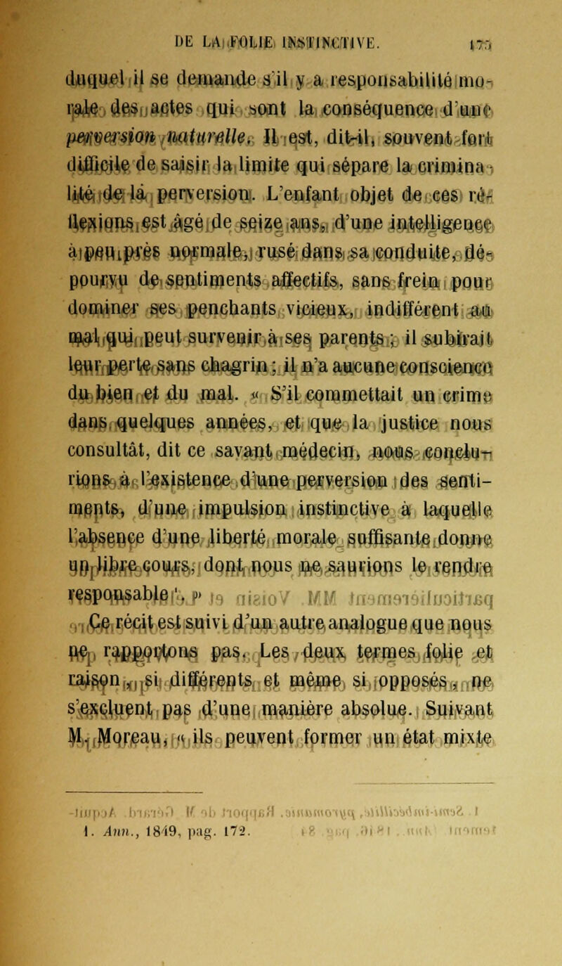 f)E LAhF<)li,lt:i lK<*tflKCÏJVE. \n duquelfif se demande g^ilijt.a respoijsabililé mq^ rj9iM)Ôf*5ijafites ,qui .sont la.xonséquencei d'une pe^îv&rsiofi imtw'Me^ iliest, ditril, souvent-farà dUïicJW de sajisir la limite qui sépare iacviniina-, lii((é(fd«l 14,perversion. L'enfant objet de ces ré-: fli(Pf(JQÎii§i§^tj|^gé,dc seize ans, d'une intelligence àtpfiflipry§8 oiffra3le,jTus&dansisa;Gonduite, dé- ppufiy^ de,«pntiHients affectifs, sans frein pour doQvinei- ees penchants vicieux, indifférent &,a- np^l„^U4uBeut survftip(Fjà(,se^ parents ; il sutkïrajl, lWVfJ?firl(<?'^*ne cfeagrifl ; il n'a aucune consoiewQ dj^ibienreMu wal. « S'il commettait un crime di^npi-queiques années, Mqm la. justice nous consultât, dit ce savant (médecin, .n,(i>ita& i<jorfMu-n rïQpifeÀ'Rri^sfSitence d'une pesEversiOiU ;des ^enti- mspt^^di'HWrJmpiiision instinctive à laquelle l^^e^çe d'uO€|Uberté morale suffisante jdonne ^Br^teÇou^:^, dqf^jR<)jus tÇê^HSiftns ,l#iS§I«î^£ft IfÇ§pqç,$ablpi'. ^. i., fii>:!0'/ m^ •.,--r<!'VK.:rM^it,,.r, .y,,Çj?,r,é|Q^^si suiviidrU|ia,utre,analûgue que nous ca^§^n„f^§i|,4i^F;eols^ et mêflgtp, si,iPPpos|és.finR#f s'vQîsçtuen,t,,p^s ,d'une, manière absolue., Sui,va,Rfe ])i,.| iMpr^aft, [ftiii^- Bei»,vent,,fpf mar m^ fitet ,mjxit#, -liupjA lnf;i'i.'t W. ili l'ioqqiîH .aiituwot^q ,;j>il\md«ii-»«»a<i .1