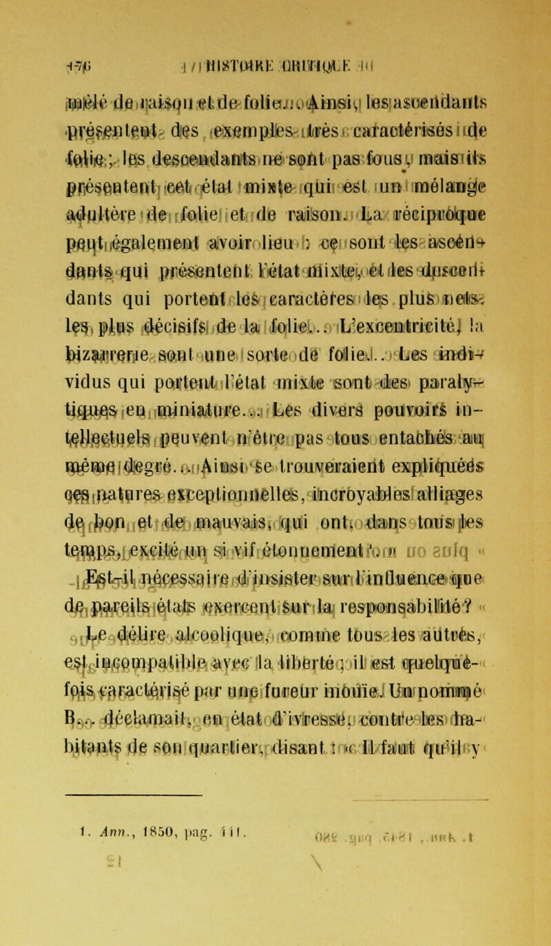 ^-7(^! |/iWli<TtMKi: QHI'J'IÇJA.K IH Wièlé de.ijaistiii ettie-foUeijKii^Linsivi lesiasoertdantfi pvéfenlettt- d/es lesempUes^iiiifèsi cMtactérisés u^e •f(rtii(j:;, les d«6ûeiHrtdaiift8ine> softt paa foiiajv maisicis priésçiiatentiicetiilétal'fliinte quii est un mélange adgUeieidei^folieiietifdB railsoiiiii'La réeipitôlG[.oe Pfli|ti|égalemeni avoirnliemU «çnsont les-asoéfl'* dBnt& qui présentent Fétatnlix!tei,èilik6'iil|Uî«8iit dants qui portent ie&earactèt'es les plus iielis^ lea.pios décisifs de la folie... L'excentricitél la Iwzwtreriie soiil une sorte de fcJieJ.. Les inéi-' vidus qui poifteutd^état mixte ecntéesi paialy^ tigui^^ien.iiïMniature.i^iiiltiés divera poiiwirfc in- t^ll|8(f.tqelsii peuvent n'êtrcpas itoas entabhéls'aiifli DttêHa)9(d!egfé.iJiAiBi8i''se trouveraient expHiliuéës q^iliatares exiceptionnèllfë, iticroyaWes^alliages de bon et de mauvais, qui ont^Mrdatis-.tOBS^s temps, excité un si vif ètonueineati'otn un aulq  ^ Est-il nécessaiie dJnsistepjawrifc'JnQfflfenGO'iiiDe' de pareils états eser!ceqlife»rdajres|ii0nqàbil!i(té'? ■' .,^J[j.PM#Ure aicooliquejncoratne tôus^ies ailtpte, e.^f^iliQfigt^palibJp. ^vjbg lia iibfertéi] lili est (fu-eUpè- ffjj^fgpaictÉH'isépar une foreur in6tfi©JlMfnariwi|ô^ ^£i,>4écUimail, en état d'ivresse; eoiititelssulm-' liljf?kftt| de spii quartier, disant : « Il fa'ial) qir'Uiîy