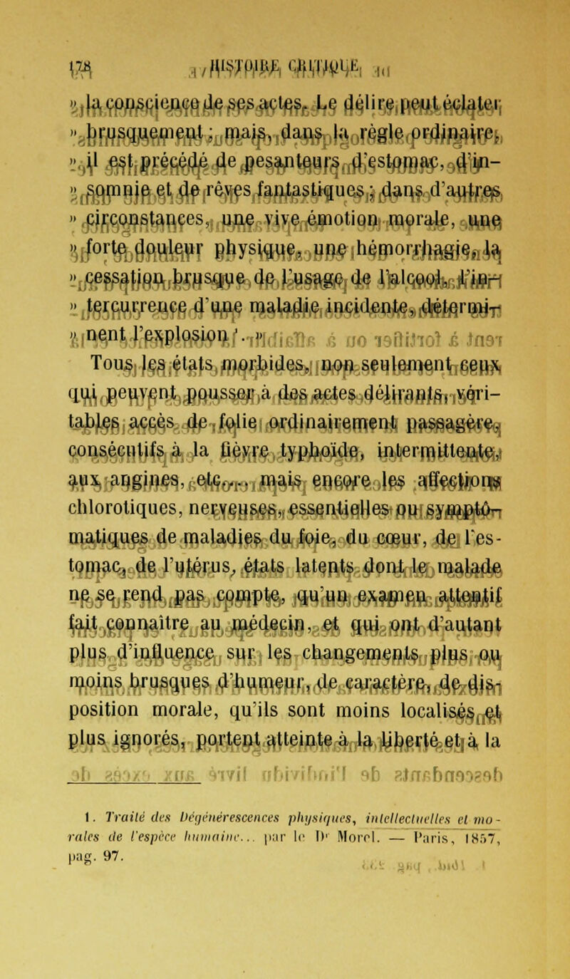 \7A ,ummmmm^^ h.i con^HlIî^à^la, fi^jr«.^yftl?iQii9) ®)l|ermitte#to chloroliques, neçY§^8<e^„.essentielles Q»;§yfl[^j^fc^ matiques de maladies du foie, du cœur, de Tes- tomac, de l'utérus, états latents dont le malade ne se rend pas compte, qu'un exa^ieu atten,lif fait connaître au médecin, e^ g^gjQfli^4]ai^|g^ plus d'inlluence sur les changem<?nl$ pj^j-m n^oins brusques d'humeur, de car,aiefèr^,^f!xâ|^ position morale, qu'ils sont moins locali&^§(,^ S!/?^ég90Sé^riBMÇ&|^tpMMiM.iyfeMl^§t,^la ,[, ^f..,-. :(if, çfjYJi rr.i MfL:,:'r ..fi Rjnpbnoogsb I. Traité des héijmérescences plujaiqin'S, iiitelleclKclles et mo- rales ile l'espèce hutiiiiiite... |iar Ir D' Morol. — l'aris, 1857, !'■'£!■ S'?. , ,, , ,, . ' ^ i.i-- §iiq , .i)idi 1