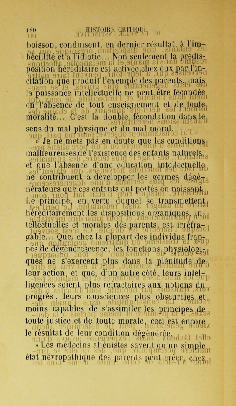 boisson, (oiidiiisent. en dernier résultai, à lira-, hécillilé el ;i l'idiotie... Non seulement la prédjs- nosilioii hc]éditan-e est activée.chez eux.par.Lm- Citation que produit l'ej^empledes parents,.niais, ,1,..,, -„^', ',M/,.i MiT.; -Ti)i.'i'iii'i*l'ili -17/1':» ''.m la puissance intellectuelle ne pe,ut|êt|-e^lfé(|0Ç|(^|^i en'VâBsence de tout enseignement et |de,tou,tei moralité... C est la double,^féconflatio»^^^^^^ sens du mal physique et du mal moral. : ■ , » Je né mets pas en doute que les conditionsi malheurenses.de l'existence des enfants naturc|a,> (it que Tabsence d'une éducatiyn^,i|r)Je|le,ç|^i,iflj^, ne contribuent, à'dèV|elopper les gfrm^f^ 4^li^l;> nérâtéursaue^ces^enfam [.e principe^ e^^v^rt^.^duguej .sç^f^;9j^^,f|^|l,ç||],^ héréditairement les dispositions organ,iqi|û^ j^Qj-j lellectuelles et morales des parents, es|, |irréfr|ijQ| gable... Que. chez la plupart des individus fr^n- pes de dégénérescence, les fonçtipus,phy^i^^gi^i quèV ne s'exerceijt plus 4aiis la plénitude jjjei-, leur action, et q^e, d'un^^t,r:^Côt<ij.l^urs iufç)|-y ligences soienl| plus réf|ractai^-es aux uotipns ^^ progrès, leurs consciences plus obscprciç^ et, moins capables de s'assimiler les principes de, toute justice et de toute morale, ceci est i le résultat de leur condition dégénérée. , . . fi iiin lî ,,'iiiii| '■ iii'iMH|/'. 1 'iv.iii . /ri'iil'ir.l loil » Les médecins aliénistes savent qu'un simole ,in| ■,. 'l'i'ii:; -il. .Hii, ,ihir(jiii''ri'M| ■l'nirnn état^névropalhique (^es^par^'pls }?^.ul,qfé(^|> (%^^,