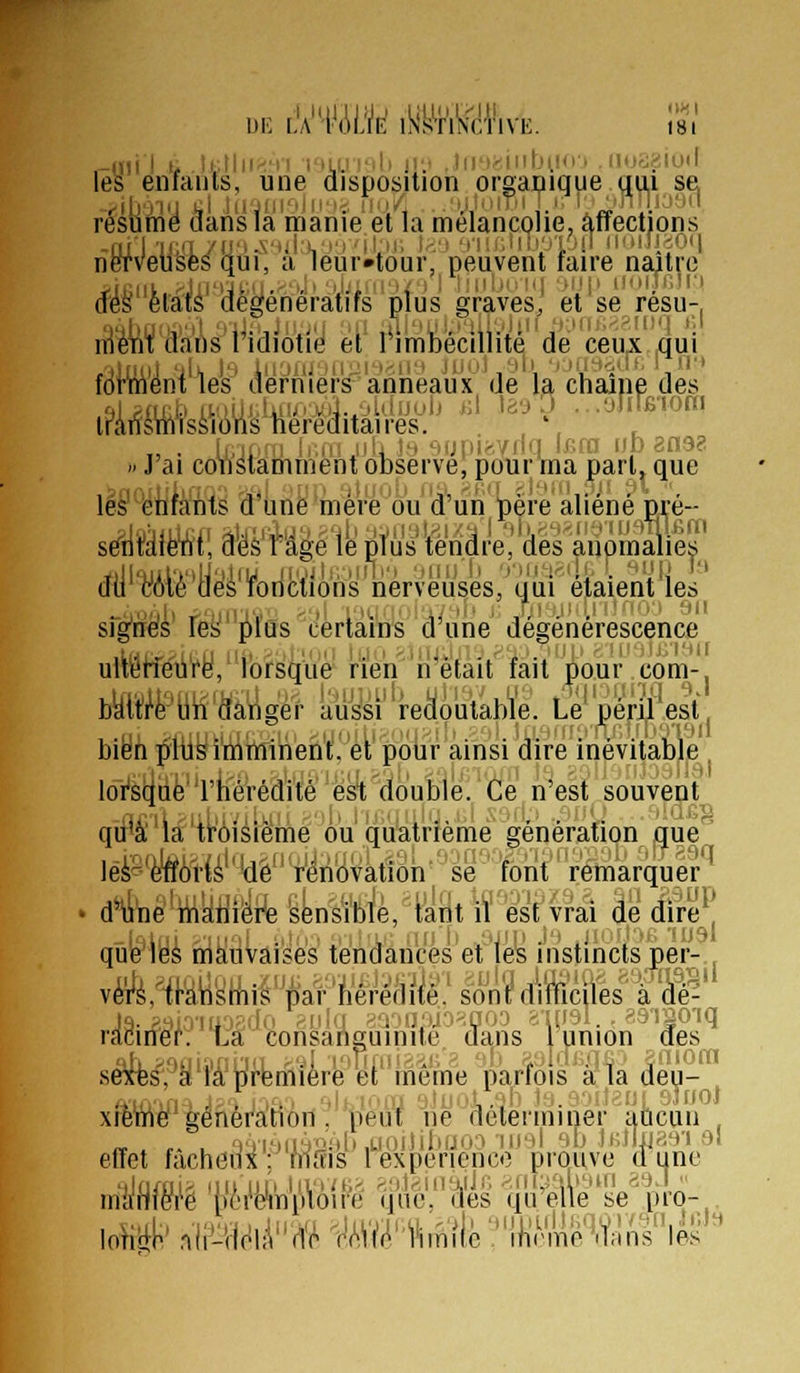 .-LUI I 1, UJ\\\<'n riLunli jr.' , liiM;-iiilji.!n . nod.^iuil les enfants, une disposition organique qui sa résume dans la manie et la mélancolie, affections -Oil ■lJiil7iJ''-S'^'l;^'''''ilpJ> \r.'j ■cMClilioiOil niMJJiOM nerveuses qui, a 1eur»tour, peuvent faire naître iJiiiit.'^Jir>Jt-.u.^''Ji ■iJjiiiiMfi I liiihiiKi ■}>![> uoiTrJri (fes états degeneratifs plus graves, et se resu-, raeni dans riQiotie et limbeciUite de ceux qui forment les derniers anneaux de la chaîne des i?k^\4i^^Mkteiiitafe'''^''^^'V' r » J ai constamment observe, pour ma part» que les^ enfants d une mère ou d un père aliène du yAfë'aélsf'oncl'ions rierveuses,^uui éjtaient les sfg'riéfs' teH''i»fas e'èriaï'ns d^u'ne' dégénérescence ultetfeure, lorsque nen n était fait pour.com-. bktti^è'Biî cfangér aus'si redoutable. Le péril est, bien plus imminent, et pour ainsi dire inévitable loi's^Qé'riiérédité est double,'dé n'est souvent qii'â'la'ti''ôiàiëmé ou qù'airrèrné génération que' léèB'toii''W'4^riHVkah''èg-'fbilt''r^arquer'^ . dH4taé'WMftSLnsïl!^è,'t^Tlt\f est vrai de dire^l qîié^iyi mauvaises téndances'et'les instincts per- vérè,'if'â\i'sitis'pai''iiêréf]ité.' sont difficiles à dé- raciner: La consanguinité, dans 1 union des séxè^,^y'ïà'^ffeniière et'mêmé parfois à la deu- xiemef génération, peut ne déterminer uucaii effet m'iii