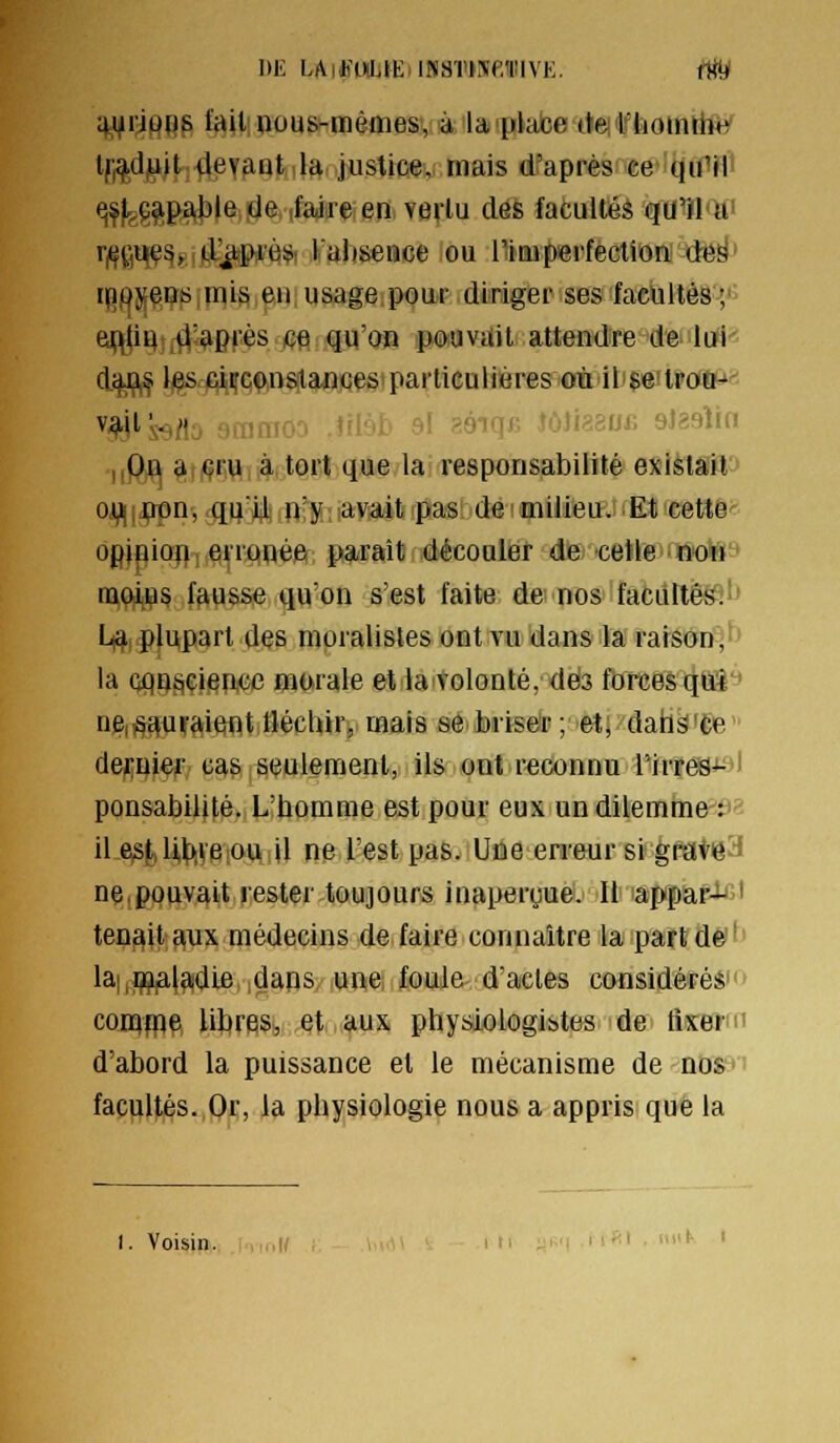 ^Jl^rjft^^p fait! oous-mèmes, à la'plabe tteifhoinrife' tfi^djtiit deyant Ia justice, mais dfaprès'Ce'i(}ifHi ^fygp£^|3|eij(Je (fadreen verlu des facultés qU^Qti r|(f(,'iqç^,,difcpi'è& laiisence ou l'imperfection dë^' rpojjeQs mis eu usage pour diriger ses facultés '/ euJiHî^^-après ce qu'on pouvait attendre de lui' diyfi,^ }j^.AiiiîQ1),nstances particulières oùili$e'trûffi&*^ v-^jl's^flo 9mmoo Ailbb 9l séiqfi îôîiaaofi aJaaîin iiQfl g((çr,\ii,à tort que la responsabilité exiètlTfl'J ojy^|j?pn, qqïl n'y avait pas de milieu. Et cette^ opipion ; erronée parait découler de celle non nioii^5 fausse qu'on s'est faite de nos facultés.-- I^i plupart des moralistes ont vu dans la raison'^^^ la Qpnsçieucc murale et la volonté, dés forces qtâ'' nei^t^ufaient tlécliir, mais se brisdp;'ièti>'daià^fÉe' depuiei' cas seulement,! il& ont reconnu l'irres- ! ponsabilité. L'homme est pour eux un dilemme^^y'î il e^jl,Ub,ve ou il ne l'est pas. Une erreur si grate'^ ne,pouvait rester toujours inaperçue. Il appar- ' tenait aux médecins de faire connaître la part de ' la|,ip,aia;die, ,dans/ iWftei ; foule- d'actes considéïééi'* coinfpp UbreSj,, .QtMi*us physiologistes >de> ftsrcrru d'abord la puissance et le mécanisme de -nDS^' facultés.,Oc, la physiologie nous a appris que la I. Voisin. I '•«' • '' '